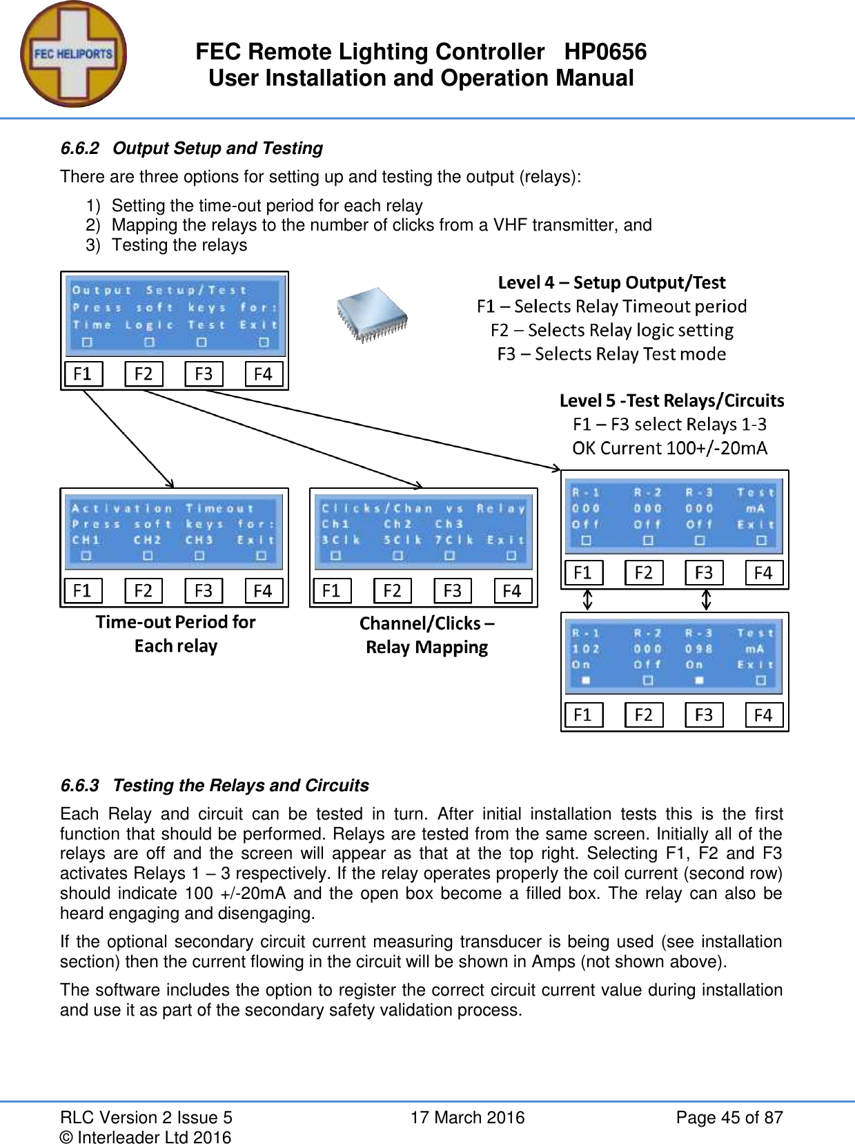 FEC Remote Lighting Controller   HP0656 User Installation and Operation Manual RLC Version 2 Issue 5  17 March 2016  Page 45 of 87 © Interleader Ltd 2016 6.6.2  Output Setup and Testing There are three options for setting up and testing the output (relays): 1)  Setting the time-out period for each relay 2)  Mapping the relays to the number of clicks from a VHF transmitter, and 3)  Testing the relays   6.6.3  Testing the Relays and Circuits Each  Relay  and  circuit  can  be  tested  in  turn.  After  initial  installation  tests  this  is  the  first function that should be performed. Relays are tested from the same screen. Initially all of the relays  are  off  and  the  screen  will appear  as  that  at  the  top  right.  Selecting  F1,  F2  and F3 activates Relays 1 – 3 respectively. If the relay operates properly the coil current (second row) should indicate 100 +/-20mA and the open box become a filled box. The relay can also be heard engaging and disengaging.  If the optional secondary circuit current measuring transducer is being used (see installation section) then the current flowing in the circuit will be shown in Amps (not shown above). The software includes the option to register the correct circuit current value during installation and use it as part of the secondary safety validation process.   