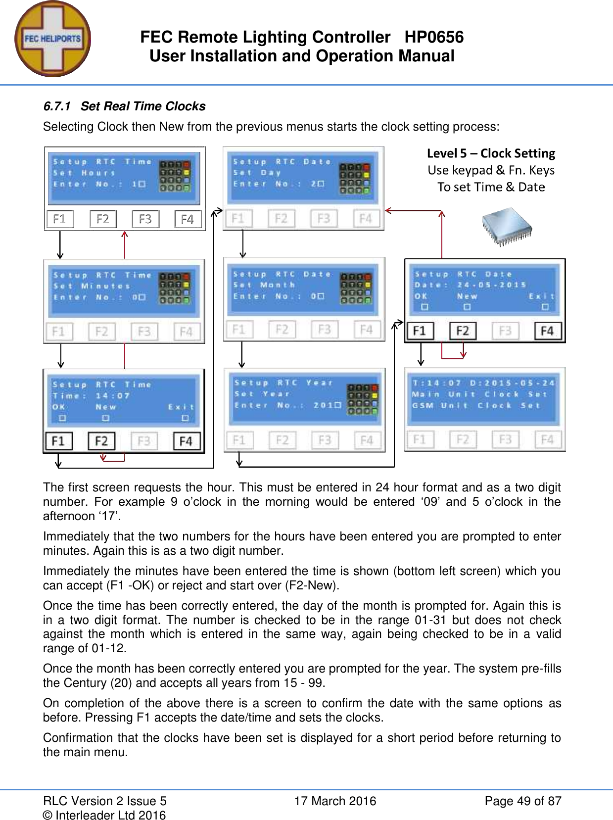 FEC Remote Lighting Controller   HP0656 User Installation and Operation Manual RLC Version 2 Issue 5  17 March 2016  Page 49 of 87 © Interleader Ltd 2016 6.7.1  Set Real Time Clocks Selecting Clock then New from the previous menus starts the clock setting process:  The first screen requests the hour. This must be entered in 24 hour format and as a two digit number.  For  example  9  o’clock  in  the  morning  would  be  entered  ‘09’  and  5  o’clock  in  the afternoon ‘17’. Immediately that the two numbers for the hours have been entered you are prompted to enter minutes. Again this is as a two digit number. Immediately the minutes have been entered the time is shown (bottom left screen) which you can accept (F1 -OK) or reject and start over (F2-New). Once the time has been correctly entered, the day of the month is prompted for. Again this is in a  two digit format. The number is  checked  to  be  in  the  range  01-31  but  does  not  check against the month  which  is entered in  the  same  way, again  being checked to  be  in  a  valid range of 01-12. Once the month has been correctly entered you are prompted for the year. The system pre-fills the Century (20) and accepts all years from 15 - 99. On completion of the above there is a screen to confirm the date with the same options as before. Pressing F1 accepts the date/time and sets the clocks. Confirmation that the clocks have been set is displayed for a short period before returning to the main menu.   