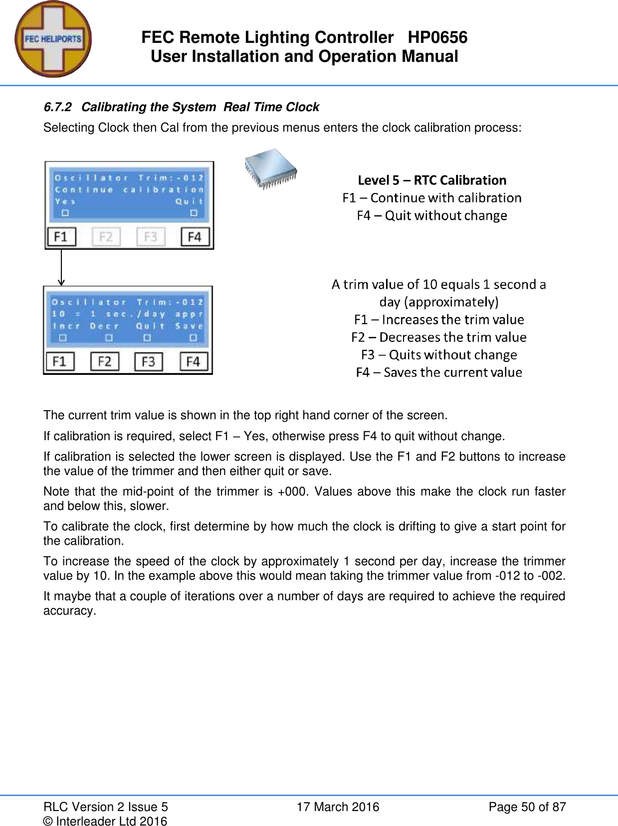 FEC Remote Lighting Controller   HP0656 User Installation and Operation Manual RLC Version 2 Issue 5  17 March 2016  Page 50 of 87 © Interleader Ltd 2016 6.7.2  Calibrating the System  Real Time Clock Selecting Clock then Cal from the previous menus enters the clock calibration process:  The current trim value is shown in the top right hand corner of the screen. If calibration is required, select F1 – Yes, otherwise press F4 to quit without change. If calibration is selected the lower screen is displayed. Use the F1 and F2 buttons to increase the value of the trimmer and then either quit or save. Note that the mid-point of the trimmer is +000. Values above this make the clock run faster and below this, slower. To calibrate the clock, first determine by how much the clock is drifting to give a start point for the calibration. To increase the speed of the clock by approximately 1 second per day, increase the trimmer value by 10. In the example above this would mean taking the trimmer value from -012 to -002. It maybe that a couple of iterations over a number of days are required to achieve the required accuracy.   