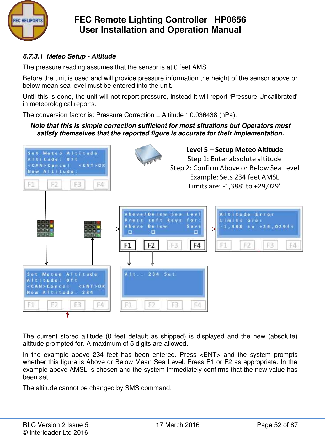 FEC Remote Lighting Controller   HP0656 User Installation and Operation Manual RLC Version 2 Issue 5  17 March 2016  Page 52 of 87 © Interleader Ltd 2016 6.7.3.1  Meteo Setup - Altitude The pressure reading assumes that the sensor is at 0 feet AMSL. Before the unit is used and will provide pressure information the height of the sensor above or below mean sea level must be entered into the unit. Until this is done, the unit will not report pressure, instead it will report ‘Pressure Uncalibrated’ in meteorological reports. The conversion factor is: Pressure Correction = Altitude * 0.036438 (hPa). Note that this is simple correction sufficient for most situations but Operators must satisfy themselves that the reported figure is accurate for their implementation.   The  current  stored  altitude  (0 feet  default  as  shipped)  is  displayed  and  the  new  (absolute) altitude prompted for. A maximum of 5 digits are allowed. In  the  example  above  234  feet  has  been  entered.  Press  &lt;ENT&gt;  and  the  system  prompts whether this figure is Above or Below Mean Sea Level. Press F1 or F2 as appropriate. In the example above AMSL is chosen and the system immediately confirms that the new value has been set. The altitude cannot be changed by SMS command.    