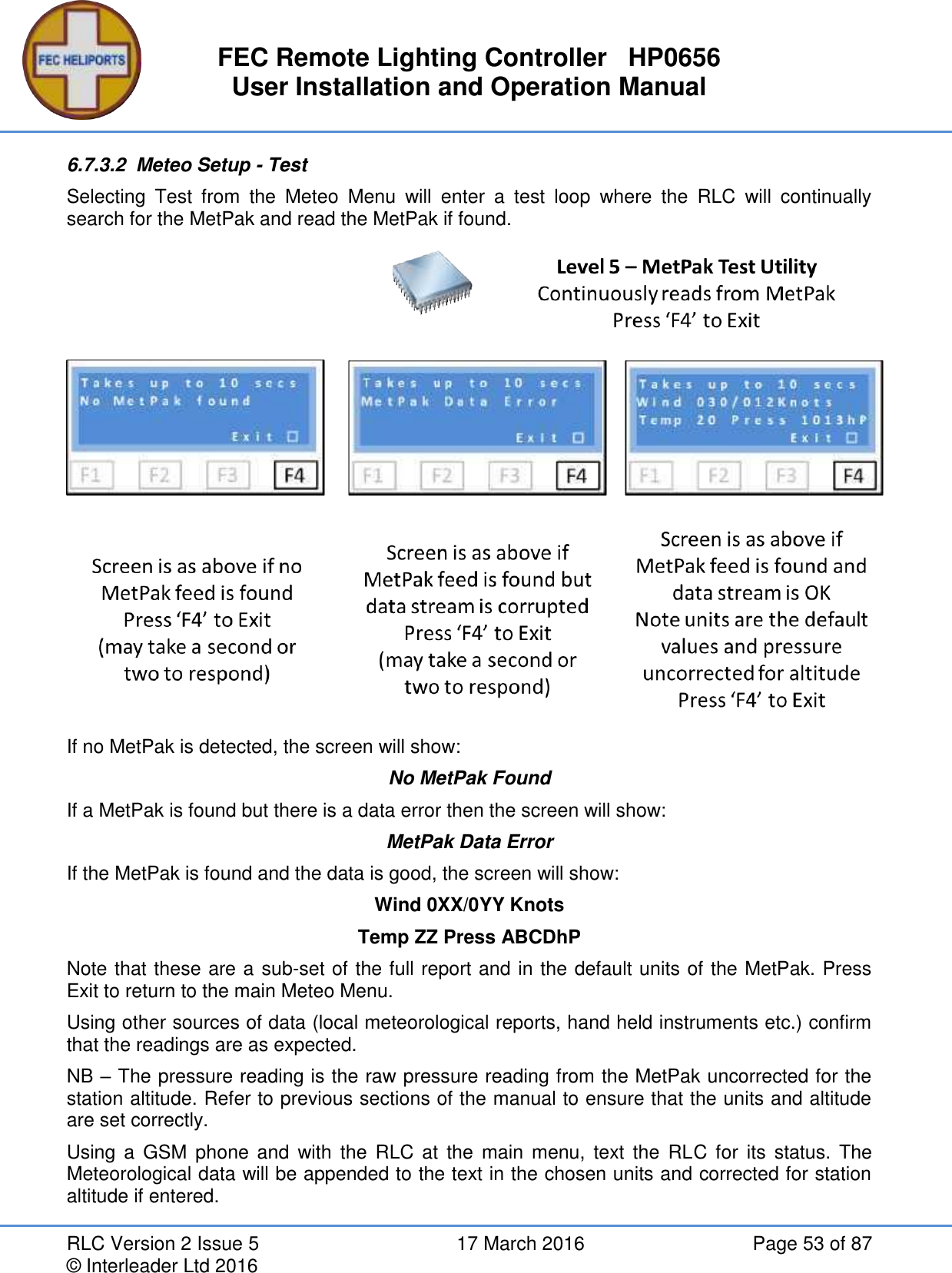 FEC Remote Lighting Controller   HP0656 User Installation and Operation Manual RLC Version 2 Issue 5  17 March 2016  Page 53 of 87 © Interleader Ltd 2016 6.7.3.2  Meteo Setup - Test Selecting  Test  from  the  Meteo  Menu  will  enter  a  test  loop  where  the  RLC  will  continually search for the MetPak and read the MetPak if found.  If no MetPak is detected, the screen will show: No MetPak Found If a MetPak is found but there is a data error then the screen will show: MetPak Data Error If the MetPak is found and the data is good, the screen will show: Wind 0XX/0YY Knots Temp ZZ Press ABCDhP Note that these are a sub-set of the full report and in the default units of the MetPak. Press Exit to return to the main Meteo Menu. Using other sources of data (local meteorological reports, hand held instruments etc.) confirm that the readings are as expected. NB – The pressure reading is the raw pressure reading from the MetPak uncorrected for the station altitude. Refer to previous sections of the manual to ensure that the units and altitude are set correctly. Using a  GSM  phone and  with  the  RLC  at  the main menu,  text  the  RLC  for  its  status.  The Meteorological data will be appended to the text in the chosen units and corrected for station altitude if entered.  
