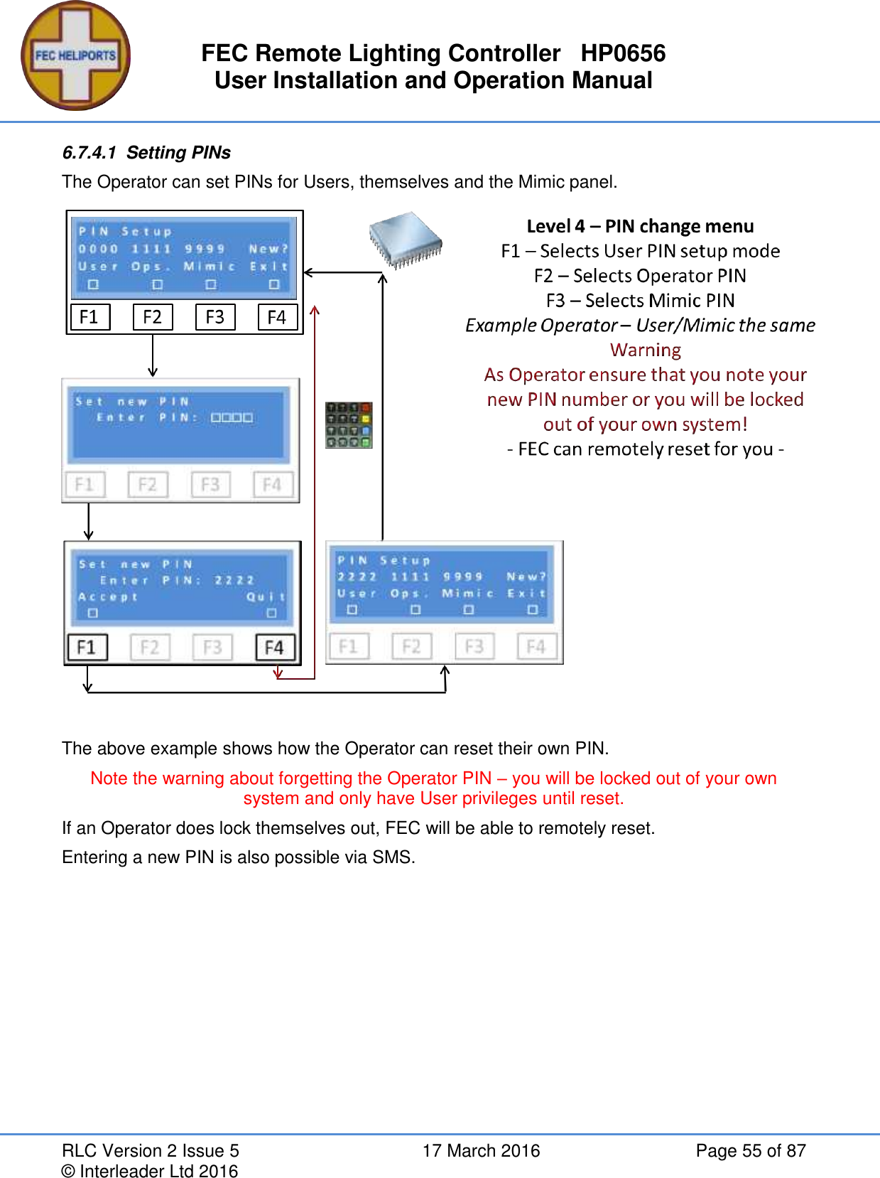 FEC Remote Lighting Controller   HP0656 User Installation and Operation Manual RLC Version 2 Issue 5  17 March 2016  Page 55 of 87 © Interleader Ltd 2016 6.7.4.1  Setting PINs The Operator can set PINs for Users, themselves and the Mimic panel.   The above example shows how the Operator can reset their own PIN. Note the warning about forgetting the Operator PIN – you will be locked out of your own system and only have User privileges until reset. If an Operator does lock themselves out, FEC will be able to remotely reset. Entering a new PIN is also possible via SMS.    