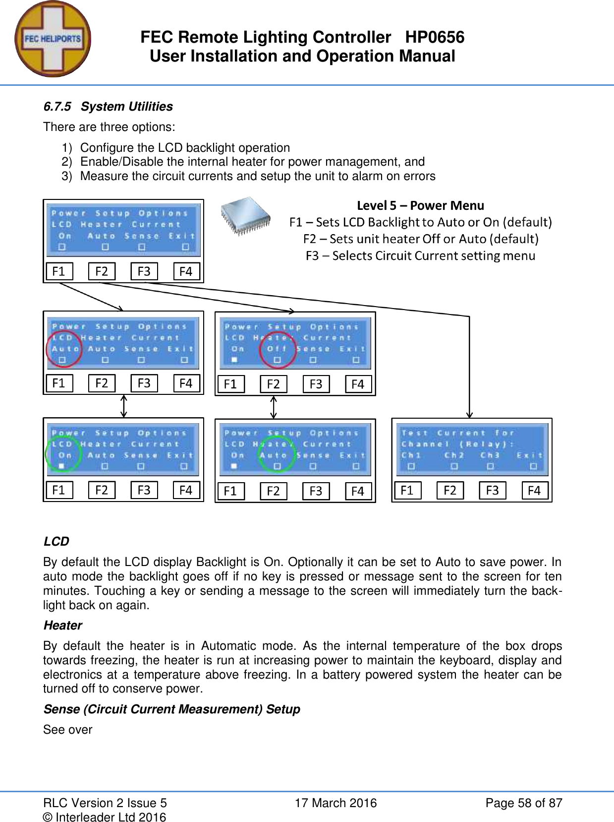 FEC Remote Lighting Controller   HP0656 User Installation and Operation Manual RLC Version 2 Issue 5  17 March 2016  Page 58 of 87 © Interleader Ltd 2016 6.7.5  System Utilities There are three options: 1)  Configure the LCD backlight operation 2)  Enable/Disable the internal heater for power management, and 3)  Measure the circuit currents and setup the unit to alarm on errors    LCD By default the LCD display Backlight is On. Optionally it can be set to Auto to save power. In auto mode the backlight goes off if no key is pressed or message sent to the screen for ten minutes. Touching a key or sending a message to the screen will immediately turn the back-light back on again. Heater By  default  the  heater  is  in  Automatic  mode.  As  the  internal  temperature  of  the  box  drops towards freezing, the heater is run at increasing power to maintain the keyboard, display and electronics at a temperature above freezing. In a battery powered system the heater can be turned off to conserve power. Sense (Circuit Current Measurement) Setup See over   