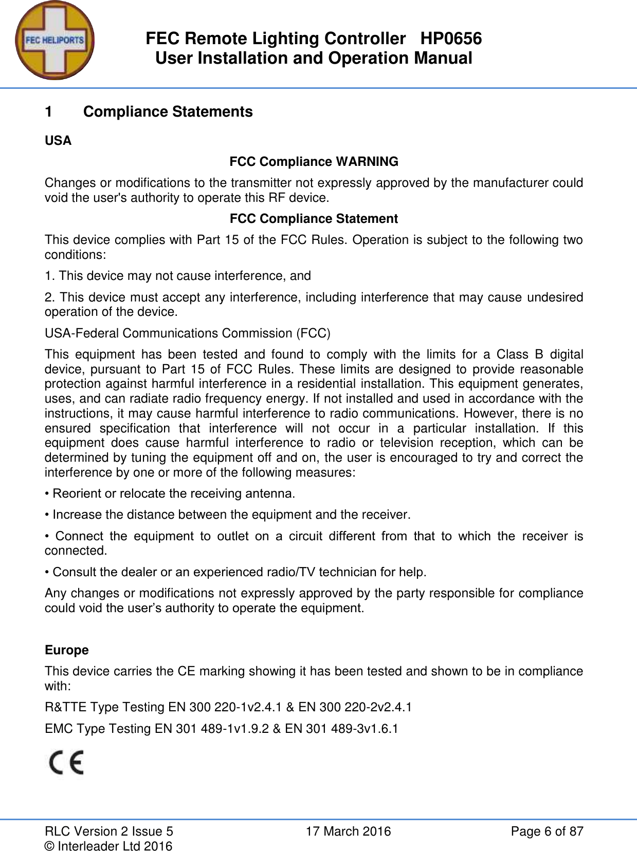 FEC Remote Lighting Controller   HP0656 User Installation and Operation Manual RLC Version 2 Issue 5  17 March 2016  Page 6 of 87 © Interleader Ltd 2016 1  Compliance Statements USA FCC Compliance WARNING Changes or modifications to the transmitter not expressly approved by the manufacturer could void the user&apos;s authority to operate this RF device. FCC Compliance Statement This device complies with Part 15 of the FCC Rules. Operation is subject to the following two conditions: 1. This device may not cause interference, and 2. This device must accept any interference, including interference that may cause undesired operation of the device. USA-Federal Communications Commission (FCC) This  equipment  has  been  tested  and  found  to  comply  with  the  limits  for  a  Class  B  digital device, pursuant to Part 15 of FCC Rules. These limits are designed to provide reasonable protection against harmful interference in a residential installation. This equipment generates, uses, and can radiate radio frequency energy. If not installed and used in accordance with the instructions, it may cause harmful interference to radio communications. However, there is no ensured  specification  that  interference  will  not  occur  in  a  particular  installation.  If  this equipment  does  cause  harmful  interference  to  radio  or  television  reception,  which  can  be determined by tuning the equipment off and on, the user is encouraged to try and correct the interference by one or more of the following measures: • Reorient or relocate the receiving antenna. • Increase the distance between the equipment and the receiver. •  Connect  the  equipment  to  outlet  on  a  circuit  different  from  that  to  which  the  receiver  is connected. • Consult the dealer or an experienced radio/TV technician for help. Any changes or modifications not expressly approved by the party responsible for compliance could void the user’s authority to operate the equipment.  Europe This device carries the CE marking showing it has been tested and shown to be in compliance with: R&amp;TTE Type Testing EN 300 220-1v2.4.1 &amp; EN 300 220-2v2.4.1 EMC Type Testing EN 301 489-1v1.9.2 &amp; EN 301 489-3v1.6.1  
