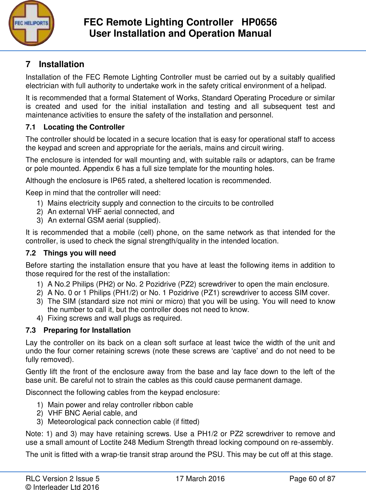 FEC Remote Lighting Controller   HP0656 User Installation and Operation Manual RLC Version 2 Issue 5  17 March 2016  Page 60 of 87 © Interleader Ltd 2016 7  Installation Installation of the FEC Remote Lighting Controller must be carried out by a suitably qualified electrician with full authority to undertake work in the safety critical environment of a helipad. It is recommended that a formal Statement of Works, Standard Operating Procedure or similar is  created  and  used  for  the  initial  installation  and  testing  and  all  subsequent  test  and maintenance activities to ensure the safety of the installation and personnel. 7.1  Locating the Controller The controller should be located in a secure location that is easy for operational staff to access the keypad and screen and appropriate for the aerials, mains and circuit wiring. The enclosure is intended for wall mounting and, with suitable rails or adaptors, can be frame or pole mounted. Appendix 6 has a full size template for the mounting holes.  Although the enclosure is IP65 rated, a sheltered location is recommended. Keep in mind that the controller will need: 1)  Mains electricity supply and connection to the circuits to be controlled  2)  An external VHF aerial connected, and 3)  An external GSM aerial (supplied). It is recommended that a mobile (cell) phone, on the same network as that intended for the controller, is used to check the signal strength/quality in the intended location. 7.2  Things you will need Before starting the installation ensure that you have at least the following items in addition to those required for the rest of the installation: 1)  A No.2 Philips (PH2) or No. 2 Pozidrive (PZ2) screwdriver to open the main enclosure. 2)  A No. 0 or 1 Philips (PH1/2) or No. 1 Pozidrive (PZ1) screwdriver to access SIM cover. 3)  The SIM (standard size not mini or micro) that you will be using. You will need to know the number to call it, but the controller does not need to know. 4)  Fixing screws and wall plugs as required. 7.3  Preparing for Installation Lay the controller on its back on a clean soft surface at least twice the width of the unit and undo the four corner retaining screws (note these screws are ‘captive’ and do not need to be fully removed). Gently lift the front of the enclosure away from the base and lay face down to the left of the base unit. Be careful not to strain the cables as this could cause permanent damage. Disconnect the following cables from the keypad enclosure: 1)  Main power and relay controller ribbon cable 2)  VHF BNC Aerial cable, and 3)  Meteorological pack connection cable (if fitted) Note: 1) and 3) may have retaining screws. Use a PH1/2 or PZ2 screwdriver to remove and use a small amount of Loctite 248 Medium Strength thread locking compound on re-assembly. The unit is fitted with a wrap-tie transit strap around the PSU. This may be cut off at this stage. 
