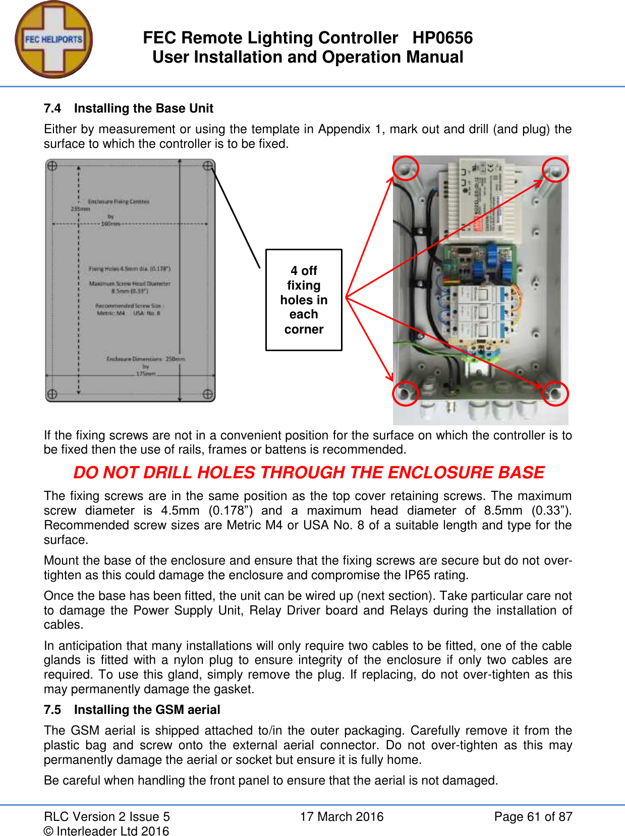 FEC Remote Lighting Controller   HP0656 User Installation and Operation Manual RLC Version 2 Issue 5  17 March 2016  Page 61 of 87 © Interleader Ltd 2016 7.4  Installing the Base Unit Either by measurement or using the template in Appendix 1, mark out and drill (and plug) the surface to which the controller is to be fixed.              If the fixing screws are not in a convenient position for the surface on which the controller is to be fixed then the use of rails, frames or battens is recommended. DO NOT DRILL HOLES THROUGH THE ENCLOSURE BASE The fixing screws are in the same position as the top cover retaining screws. The maximum screw  diameter  is  4.5mm  (0.178”)  and  a  maximum  head  diameter  of  8.5mm  (0.33”). Recommended screw sizes are Metric M4 or USA No. 8 of a suitable length and type for the surface. Mount the base of the enclosure and ensure that the fixing screws are secure but do not over-tighten as this could damage the enclosure and compromise the IP65 rating. Once the base has been fitted, the unit can be wired up (next section). Take particular care not to damage the Power Supply Unit, Relay Driver board and Relays during the installation of cables. In anticipation that many installations will only require two cables to be fitted, one of the cable glands is fitted  with a nylon  plug  to  ensure integrity of  the  enclosure if  only two cables  are required. To use this gland, simply remove the plug. If replacing, do not over-tighten as this may permanently damage the gasket. 7.5  Installing the GSM aerial The GSM aerial is shipped attached to/in  the outer packaging. Carefully remove it from the plastic  bag  and  screw  onto  the  external  aerial  connector.  Do  not  over-tighten  as  this  may permanently damage the aerial or socket but ensure it is fully home. Be careful when handling the front panel to ensure that the aerial is not damaged.   4 off fixing holes in each corner 