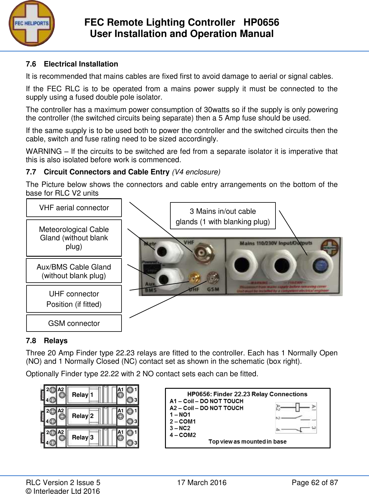 FEC Remote Lighting Controller   HP0656 User Installation and Operation Manual RLC Version 2 Issue 5  17 March 2016  Page 62 of 87 © Interleader Ltd 2016 7.6  Electrical Installation It is recommended that mains cables are fixed first to avoid damage to aerial or signal cables. If  the  FEC  RLC  is  to be  operated  from  a mains  power supply it  must be  connected  to  the supply using a fused double pole isolator. The controller has a maximum power consumption of 30watts so if the supply is only powering the controller (the switched circuits being separate) then a 5 Amp fuse should be used. If the same supply is to be used both to power the controller and the switched circuits then the cable, switch and fuse rating need to be sized accordingly. WARNING – If the circuits to be switched are fed from a separate isolator it is imperative that this is also isolated before work is commenced. 7.7  Circuit Connectors and Cable Entry (V4 enclosure) The Picture below shows the connectors and cable entry arrangements on the bottom of the base for RLC V2 units            7.8  Relays Three 20 Amp Finder type 22.23 relays are fitted to the controller. Each has 1 Normally Open (NO) and 1 Normally Closed (NC) contact set as shown in the schematic (box right).   Optionally Finder type 22.22 with 2 NO contact sets each can be fitted.   Relay 1 A2 A1 4 2 1 3 Relay 2 A2 A1 4 2 1 3 Relay 3 A2 A1 4 2 1 3 VHF aerial connector UHF connector Position (if fitted)  Meteorological Cable Gland (without blank plug) 3 Mains in/out cable glands (1 with blanking plug) GSM connector  Aux/BMS Cable Gland (without blank plug) 