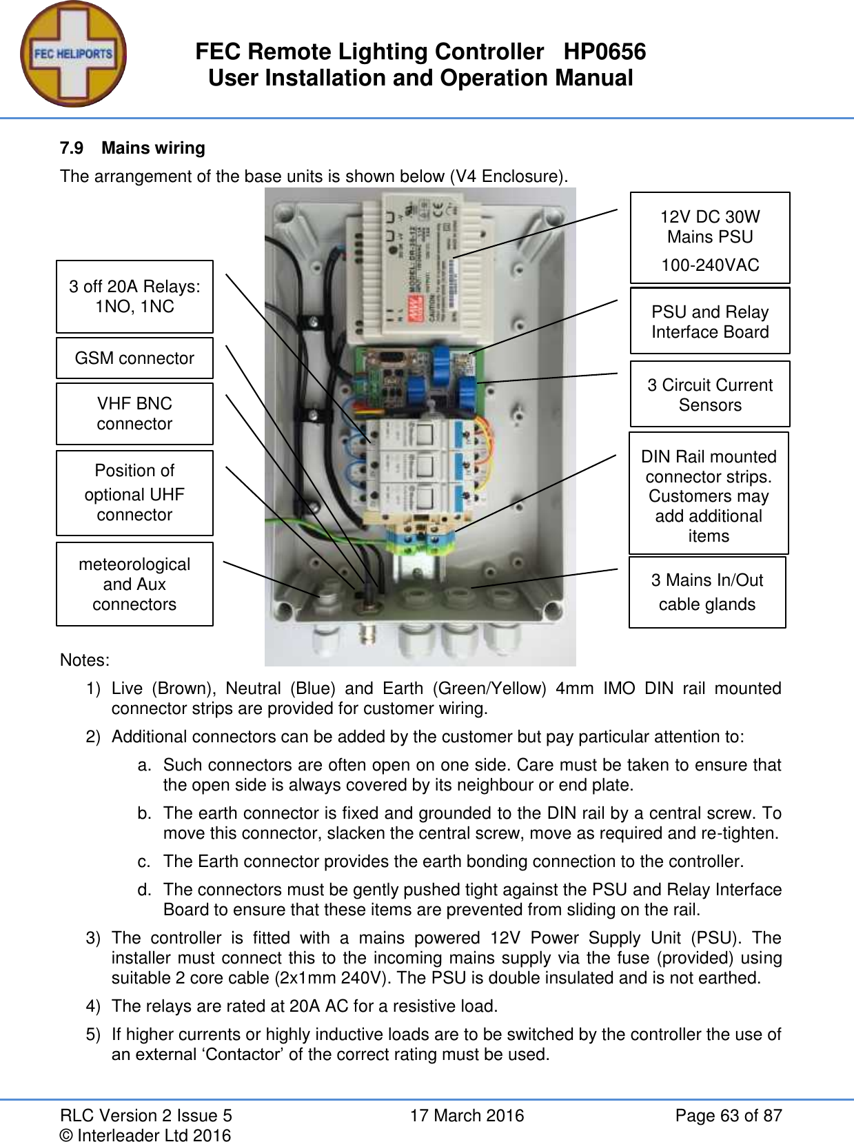 FEC Remote Lighting Controller   HP0656 User Installation and Operation Manual RLC Version 2 Issue 5  17 March 2016  Page 63 of 87 © Interleader Ltd 2016 7.9  Mains wiring The arrangement of the base units is shown below (V4 Enclosure).                 Notes: 1)  Live  (Brown),  Neutral  (Blue)  and  Earth  (Green/Yellow)  4mm  IMO  DIN  rail  mounted connector strips are provided for customer wiring. 2)  Additional connectors can be added by the customer but pay particular attention to: a.  Such connectors are often open on one side. Care must be taken to ensure that the open side is always covered by its neighbour or end plate. b.  The earth connector is fixed and grounded to the DIN rail by a central screw. To move this connector, slacken the central screw, move as required and re-tighten. c.  The Earth connector provides the earth bonding connection to the controller. d.  The connectors must be gently pushed tight against the PSU and Relay Interface Board to ensure that these items are prevented from sliding on the rail. 3)  The  controller  is  fitted  with  a  mains  powered  12V  Power  Supply  Unit  (PSU).  The installer must connect this to the incoming mains supply via the fuse (provided) using suitable 2 core cable (2x1mm 240V). The PSU is double insulated and is not earthed. 4)  The relays are rated at 20A AC for a resistive load. 5)  If higher currents or highly inductive loads are to be switched by the controller the use of an external ‘Contactor’ of the correct rating must be used.    DIN Rail mounted connector strips. Customers may add additional items 12V DC 30W Mains PSU 100-240VAC PSU and Relay Interface Board meteorological and Aux  connectors  Position of optional UHF connector  VHF BNC connector 3 Mains In/Out cable glands 3 off 20A Relays: 1NO, 1NC GSM connector  3 Circuit Current Sensors 