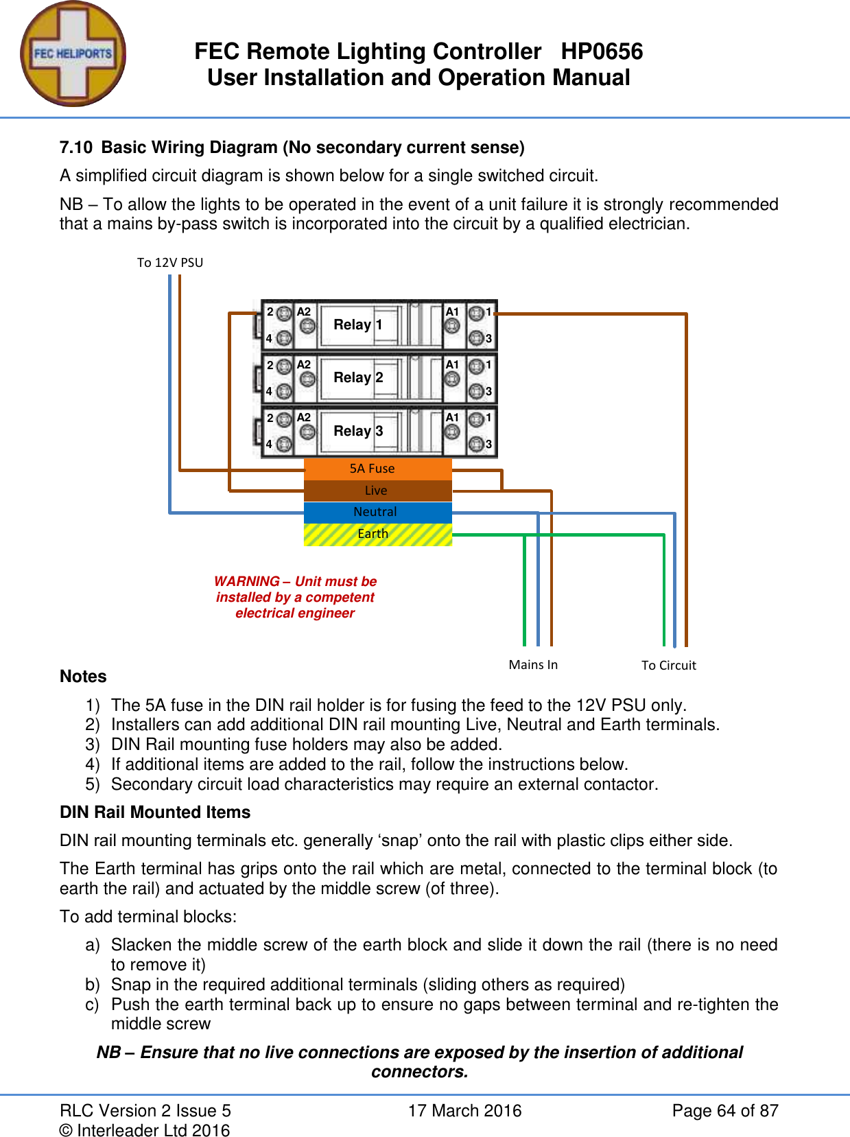 FEC Remote Lighting Controller   HP0656 User Installation and Operation Manual RLC Version 2 Issue 5  17 March 2016  Page 64 of 87 © Interleader Ltd 2016 7.10  Basic Wiring Diagram (No secondary current sense) A simplified circuit diagram is shown below for a single switched circuit. NB – To allow the lights to be operated in the event of a unit failure it is strongly recommended that a mains by-pass switch is incorporated into the circuit by a qualified electrician.                Notes 1)  The 5A fuse in the DIN rail holder is for fusing the feed to the 12V PSU only. 2)  Installers can add additional DIN rail mounting Live, Neutral and Earth terminals. 3)  DIN Rail mounting fuse holders may also be added. 4)  If additional items are added to the rail, follow the instructions below. 5)  Secondary circuit load characteristics may require an external contactor. DIN Rail Mounted Items DIN rail mounting terminals etc. generally ‘snap’ onto the rail with plastic clips either side. The Earth terminal has grips onto the rail which are metal, connected to the terminal block (to earth the rail) and actuated by the middle screw (of three). To add terminal blocks: a)  Slacken the middle screw of the earth block and slide it down the rail (there is no need to remove it) b)  Snap in the required additional terminals (sliding others as required) c)  Push the earth terminal back up to ensure no gaps between terminal and re-tighten the middle screw NB – Ensure that no live connections are exposed by the insertion of additional connectors. WARNING – Unit must be installed by a competent electrical engineer Relay 1 A2 A1 4 2 1 3 Relay 2 A2 A1 4 2 1 3 Relay 3 A2 A1 4 2 1 3     To 12V PSU Mains In To Circuit 5A Fuse Live Neutral Earth 
