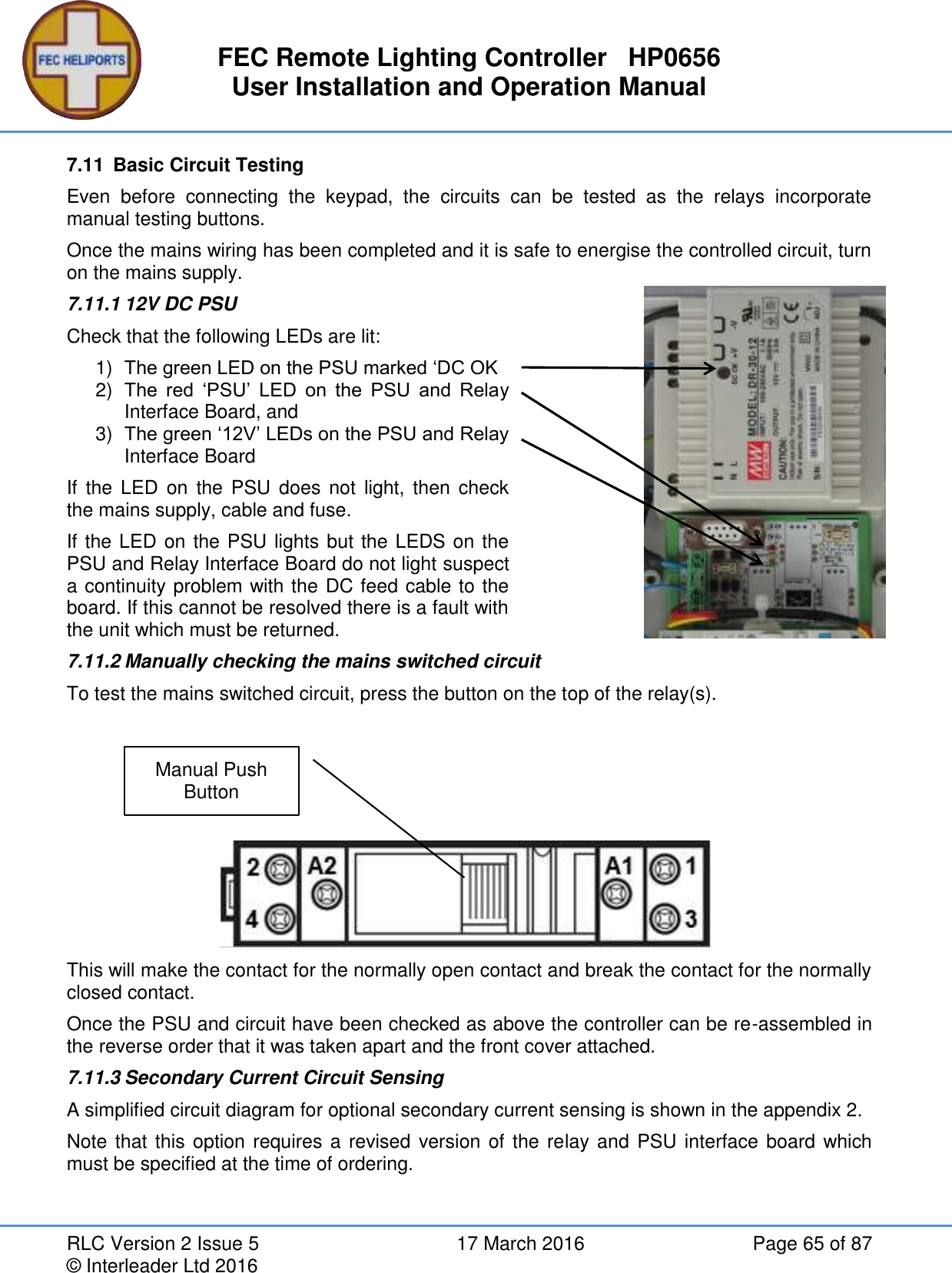 FEC Remote Lighting Controller   HP0656 User Installation and Operation Manual RLC Version 2 Issue 5  17 March 2016  Page 65 of 87 © Interleader Ltd 2016 7.11  Basic Circuit Testing Even  before  connecting  the  keypad,  the  circuits  can  be  tested  as  the  relays  incorporate manual testing buttons. Once the mains wiring has been completed and it is safe to energise the controlled circuit, turn on the mains supply. 7.11.1 12V DC PSU Check that the following LEDs are lit: 1) The green LED on the PSU marked ‘DC OK 2) The  red  ‘PSU’  LED  on  the  PSU  and  Relay Interface Board, and 3) The green ‘12V’ LEDs on the PSU and Relay Interface Board If  the  LED  on the  PSU  does  not  light,  then  check the mains supply, cable and fuse. If the LED on the PSU lights but the LEDS on the PSU and Relay Interface Board do not light suspect a continuity problem with the DC feed cable to the board. If this cannot be resolved there is a fault with the unit which must be returned.  7.11.2 Manually checking the mains switched circuit To test the mains switched circuit, press the button on the top of the relay(s).      This will make the contact for the normally open contact and break the contact for the normally closed contact. Once the PSU and circuit have been checked as above the controller can be re-assembled in the reverse order that it was taken apart and the front cover attached. 7.11.3 Secondary Current Circuit Sensing A simplified circuit diagram for optional secondary current sensing is shown in the appendix 2. Note that this option requires a revised version of the relay and PSU interface board which must be specified at the time of ordering.    Manual Push Button 