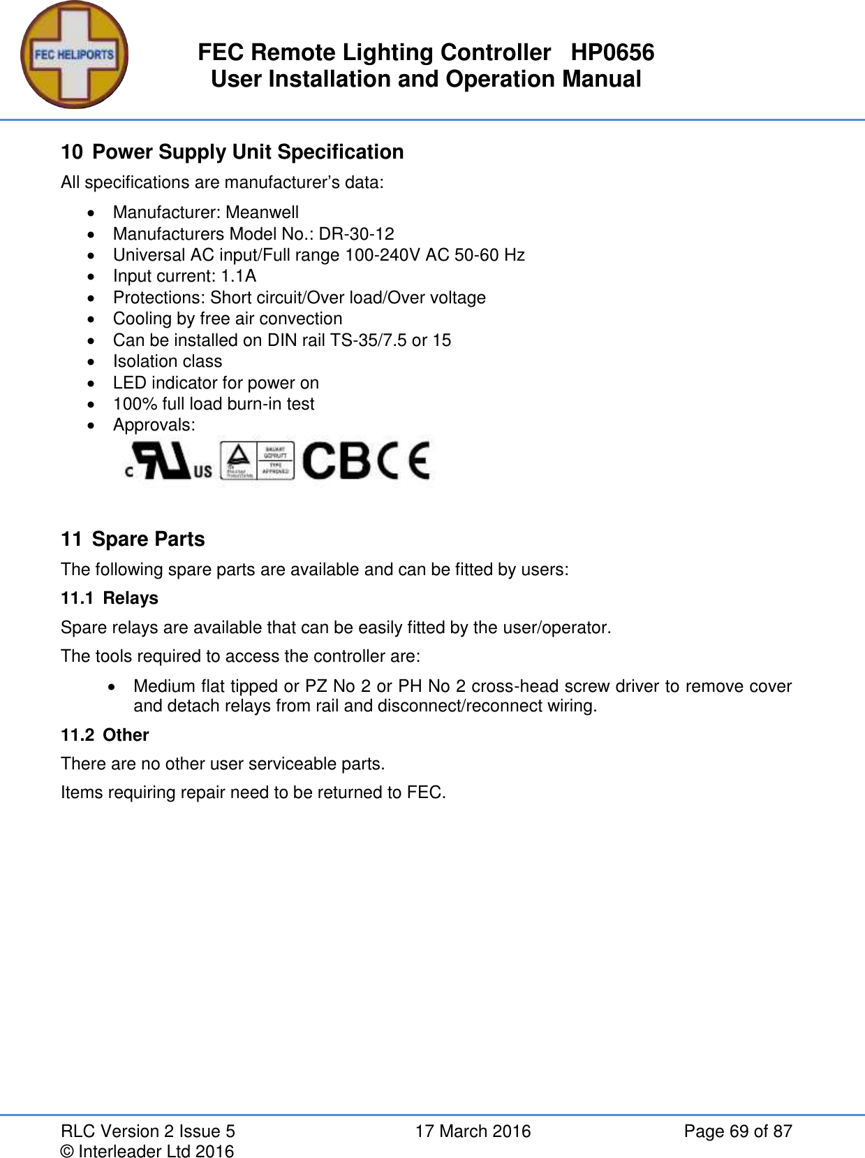 FEC Remote Lighting Controller   HP0656 User Installation and Operation Manual RLC Version 2 Issue 5  17 March 2016  Page 69 of 87 © Interleader Ltd 2016 10 Power Supply Unit Specification All specifications are manufacturer’s data:   Manufacturer: Meanwell   Manufacturers Model No.: DR-30-12   Universal AC input/Full range 100-240V AC 50-60 Hz   Input current: 1.1A   Protections: Short circuit/Over load/Over voltage   Cooling by free air convection   Can be installed on DIN rail TS-35/7.5 or 15   Isolation class   LED indicator for power on   100% full load burn-in test   Approvals:   11 Spare Parts The following spare parts are available and can be fitted by users: 11.1  Relays Spare relays are available that can be easily fitted by the user/operator. The tools required to access the controller are:   Medium flat tipped or PZ No 2 or PH No 2 cross-head screw driver to remove cover and detach relays from rail and disconnect/reconnect wiring. 11.2  Other There are no other user serviceable parts. Items requiring repair need to be returned to FEC.   