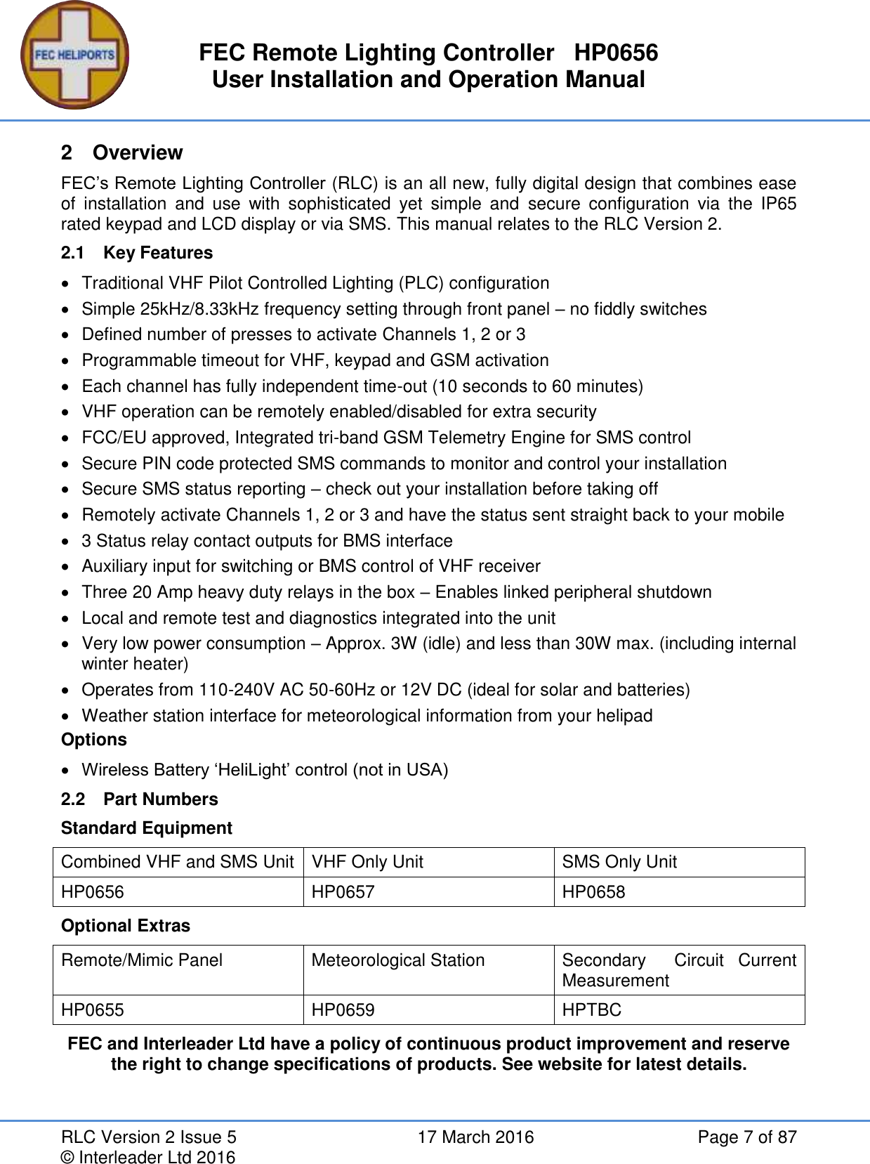 FEC Remote Lighting Controller   HP0656 User Installation and Operation Manual RLC Version 2 Issue 5  17 March 2016  Page 7 of 87 © Interleader Ltd 2016 2  Overview FEC’s Remote Lighting Controller (RLC) is an all new, fully digital design that combines ease of  installation  and  use  with  sophisticated  yet  simple  and  secure  configuration  via  the  IP65 rated keypad and LCD display or via SMS. This manual relates to the RLC Version 2. 2.1  Key Features   Traditional VHF Pilot Controlled Lighting (PLC) configuration   Simple 25kHz/8.33kHz frequency setting through front panel – no fiddly switches   Defined number of presses to activate Channels 1, 2 or 3   Programmable timeout for VHF, keypad and GSM activation   Each channel has fully independent time-out (10 seconds to 60 minutes)   VHF operation can be remotely enabled/disabled for extra security   FCC/EU approved, Integrated tri-band GSM Telemetry Engine for SMS control   Secure PIN code protected SMS commands to monitor and control your installation   Secure SMS status reporting – check out your installation before taking off   Remotely activate Channels 1, 2 or 3 and have the status sent straight back to your mobile   3 Status relay contact outputs for BMS interface   Auxiliary input for switching or BMS control of VHF receiver   Three 20 Amp heavy duty relays in the box – Enables linked peripheral shutdown   Local and remote test and diagnostics integrated into the unit   Very low power consumption – Approx. 3W (idle) and less than 30W max. (including internal winter heater)   Operates from 110-240V AC 50-60Hz or 12V DC (ideal for solar and batteries)   Weather station interface for meteorological information from your helipad  Options  Wireless Battery ‘HeliLight’ control (not in USA) 2.2  Part Numbers Standard Equipment Combined VHF and SMS Unit VHF Only Unit SMS Only Unit HP0656 HP0657 HP0658 Optional Extras Remote/Mimic Panel Meteorological Station Secondary    Circuit  Current Measurement HP0655 HP0659 HPTBC FEC and Interleader Ltd have a policy of continuous product improvement and reserve the right to change specifications of products. See website for latest details.    
