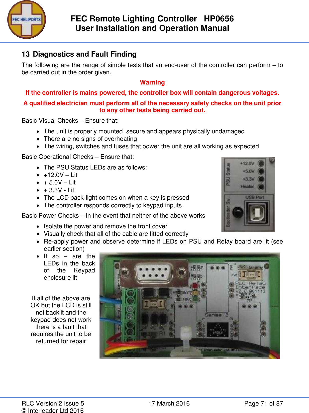 FEC Remote Lighting Controller   HP0656 User Installation and Operation Manual RLC Version 2 Issue 5  17 March 2016  Page 71 of 87 © Interleader Ltd 2016 13 Diagnostics and Fault Finding The following are the range of simple tests that an end-user of the controller can perform – to be carried out in the order given. Warning If the controller is mains powered, the controller box will contain dangerous voltages. A qualified electrician must perform all of the necessary safety checks on the unit prior to any other tests being carried out. Basic Visual Checks – Ensure that:   The unit is properly mounted, secure and appears physically undamaged  There are no signs of overheating   The wiring, switches and fuses that power the unit are all working as expected Basic Operational Checks – Ensure that:   The PSU Status LEDs are as follows:   +12.0V – Lit   + 5.0V – Lit   + 3.3V - Lit   The LCD back-light comes on when a key is pressed   The controller responds correctly to keypad inputs. Basic Power Checks – In the event that neither of the above works   Isolate the power and remove the front cover   Visually check that all of the cable are fitted correctly  Re-apply power and observe determine if LEDs on PSU and Relay board are lit (see earlier section)   If  so  –  are  the LEDs  in  the  back of  the  Keypad enclosure lit  If all of the above are OK but the LCD is still not backlit and the keypad does not work there is a fault that requires the unit to be returned for repair        