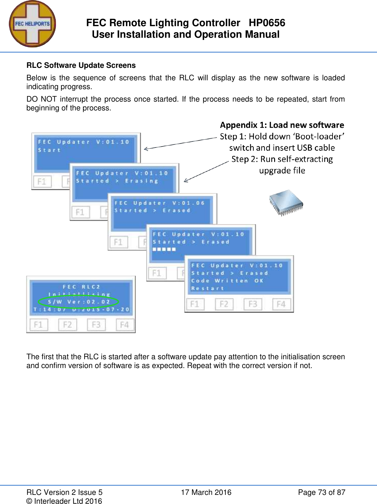 FEC Remote Lighting Controller   HP0656 User Installation and Operation Manual RLC Version 2 Issue 5  17 March 2016  Page 73 of 87 © Interleader Ltd 2016 RLC Software Update Screens Below  is  the  sequence  of  screens  that the RLC  will  display  as  the  new  software  is  loaded indicating progress. DO NOT interrupt the process once started. If the process needs to be repeated, start from beginning of the process.   The first that the RLC is started after a software update pay attention to the initialisation screen and confirm version of software is as expected. Repeat with the correct version if not.   