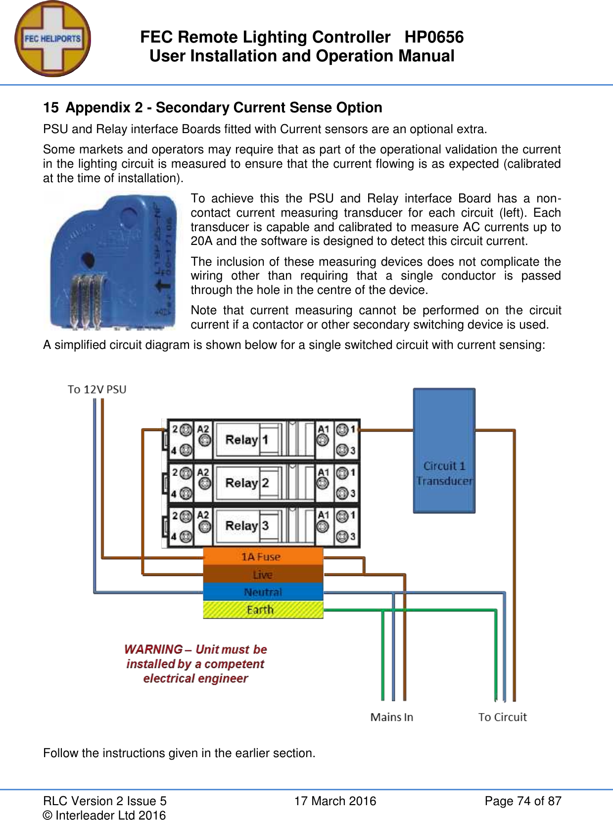 FEC Remote Lighting Controller   HP0656 User Installation and Operation Manual RLC Version 2 Issue 5  17 March 2016  Page 74 of 87 © Interleader Ltd 2016 15 Appendix 2 - Secondary Current Sense Option PSU and Relay interface Boards fitted with Current sensors are an optional extra. Some markets and operators may require that as part of the operational validation the current in the lighting circuit is measured to ensure that the current flowing is as expected (calibrated at the time of installation). To  achieve  this  the  PSU  and  Relay  interface  Board  has  a  non-contact  current  measuring  transducer  for  each  circuit  (left).  Each transducer is capable and calibrated to measure AC currents up to 20A and the software is designed to detect this circuit current. The inclusion of these measuring devices does not complicate the wiring  other  than  requiring  that  a  single  conductor  is  passed through the hole in the centre of the device. Note  that  current  measuring  cannot  be  performed  on  the  circuit current if a contactor or other secondary switching device is used.  A simplified circuit diagram is shown below for a single switched circuit with current sensing:                    Follow the instructions given in the earlier section.  