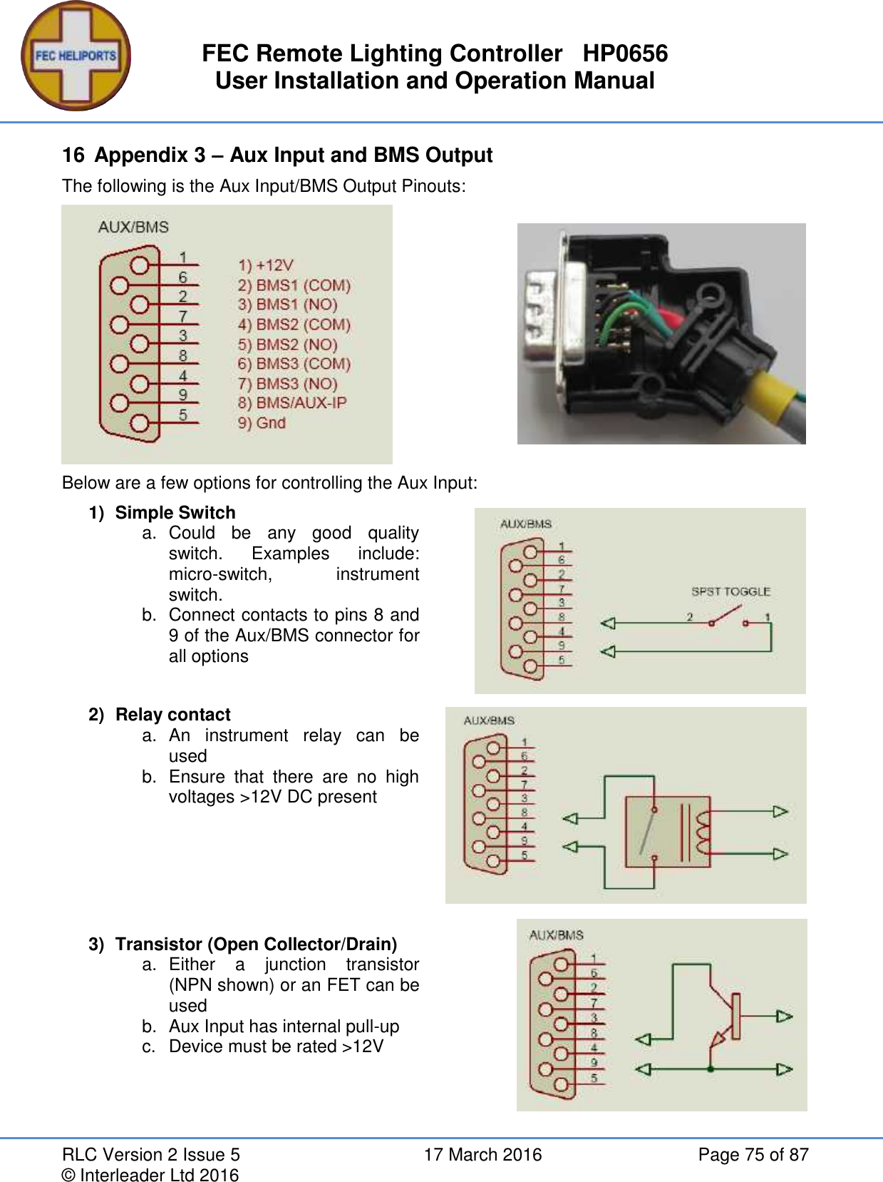 FEC Remote Lighting Controller   HP0656 User Installation and Operation Manual RLC Version 2 Issue 5  17 March 2016  Page 75 of 87 © Interleader Ltd 2016 16 Appendix 3 – Aux Input and BMS Output The following is the Aux Input/BMS Output Pinouts:  Below are a few options for controlling the Aux Input: 1)  Simple Switch a.  Could  be  any  good  quality switch.  Examples  include: micro-switch,  instrument switch. b.  Connect contacts to pins 8 and 9 of the Aux/BMS connector for all options  2)  Relay contact a.  An  instrument  relay  can  be used b.  Ensure  that  there  are  no  high voltages &gt;12V DC present     3)  Transistor (Open Collector/Drain) a.  Either  a  junction  transistor (NPN shown) or an FET can be used b.  Aux Input has internal pull-up c.  Device must be rated &gt;12V    