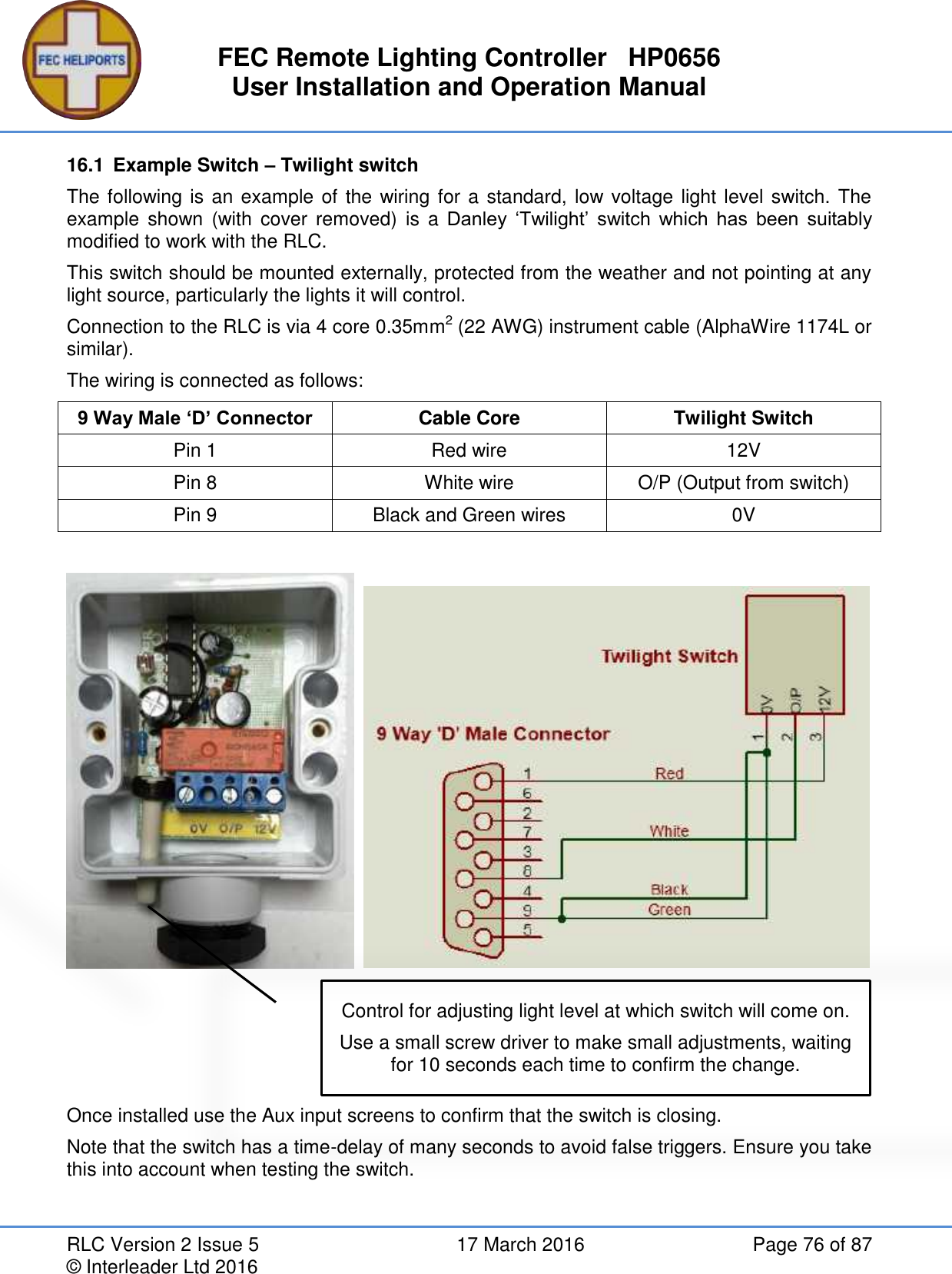 FEC Remote Lighting Controller   HP0656 User Installation and Operation Manual RLC Version 2 Issue 5  17 March 2016  Page 76 of 87 © Interleader Ltd 2016 16.1  Example Switch – Twilight switch The following is an example of the wiring for a standard, low voltage light level switch. The example  shown  (with  cover  removed)  is  a Danley  ‘Twilight’  switch  which  has  been  suitably modified to work with the RLC. This switch should be mounted externally, protected from the weather and not pointing at any light source, particularly the lights it will control. Connection to the RLC is via 4 core 0.35mm2 (22 AWG) instrument cable (AlphaWire 1174L or similar). The wiring is connected as follows: 9 Way Male ‘D’ Connector Cable Core Twilight Switch Pin 1 Red wire 12V Pin 8 White wire O/P (Output from switch) Pin 9 Black and Green wires 0V          Once installed use the Aux input screens to confirm that the switch is closing. Note that the switch has a time-delay of many seconds to avoid false triggers. Ensure you take this into account when testing the switch.   Control for adjusting light level at which switch will come on. Use a small screw driver to make small adjustments, waiting for 10 seconds each time to confirm the change. 