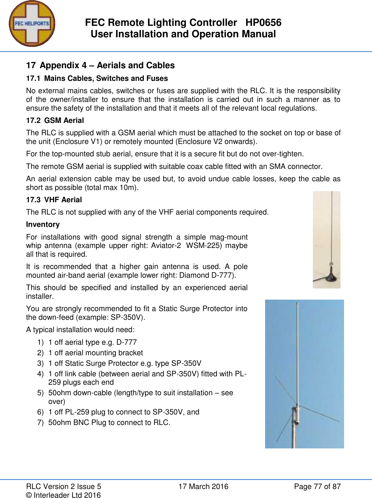 FEC Remote Lighting Controller   HP0656 User Installation and Operation Manual RLC Version 2 Issue 5  17 March 2016  Page 77 of 87 © Interleader Ltd 2016 17 Appendix 4 – Aerials and Cables 17.1  Mains Cables, Switches and Fuses No external mains cables, switches or fuses are supplied with the RLC. It is the responsibility of  the  owner/installer  to  ensure  that  the  installation  is  carried  out  in  such  a  manner  as  to ensure the safety of the installation and that it meets all of the relevant local regulations. 17.2  GSM Aerial   The RLC is supplied with a GSM aerial which must be attached to the socket on top or base of the unit (Enclosure V1) or remotely mounted (Enclosure V2 onwards). For the top-mounted stub aerial, ensure that it is a secure fit but do not over-tighten. The remote GSM aerial is supplied with suitable coax cable fitted with an SMA connector. An aerial extension cable may be used but, to avoid undue cable losses, keep the cable as short as possible (total max 10m). 17.3  VHF Aerial The RLC is not supplied with any of the VHF aerial components required. Inventory For  installations  with  good  signal  strength  a  simple  mag-mount whip antenna (example upper  right:  Aviator-2  WSM-225) maybe all that is required.  It  is  recommended  that  a  higher  gain  antenna  is  used.  A  pole mounted air-band aerial (example lower right: Diamond D-777). This  should  be  specified  and  installed  by  an  experienced  aerial installer. You are strongly recommended to fit a Static Surge Protector into the down-feed (example: SP-350V). A typical installation would need: 1)  1 off aerial type e.g. D-777 2)  1 off aerial mounting bracket 3)  1 off Static Surge Protector e.g. type SP-350V 4)  1 off link cable (between aerial and SP-350V) fitted with PL-259 plugs each end  5)  50ohm down-cable (length/type to suit installation – see over) 6)  1 off PL-259 plug to connect to SP-350V, and 7)  50ohm BNC Plug to connect to RLC.    