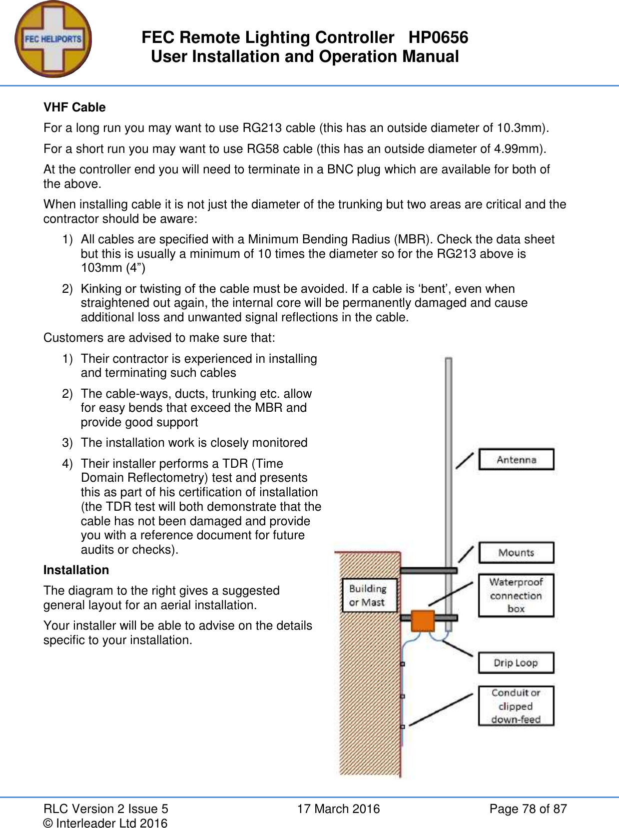 FEC Remote Lighting Controller   HP0656 User Installation and Operation Manual RLC Version 2 Issue 5  17 March 2016  Page 78 of 87 © Interleader Ltd 2016 VHF Cable For a long run you may want to use RG213 cable (this has an outside diameter of 10.3mm). For a short run you may want to use RG58 cable (this has an outside diameter of 4.99mm). At the controller end you will need to terminate in a BNC plug which are available for both of the above. When installing cable it is not just the diameter of the trunking but two areas are critical and the contractor should be aware: 1)  All cables are specified with a Minimum Bending Radius (MBR). Check the data sheet but this is usually a minimum of 10 times the diameter so for the RG213 above is 103mm (4”) 2) Kinking or twisting of the cable must be avoided. If a cable is ‘bent’, even when straightened out again, the internal core will be permanently damaged and cause additional loss and unwanted signal reflections in the cable. Customers are advised to make sure that: 1)  Their contractor is experienced in installing and terminating such cables 2)  The cable-ways, ducts, trunking etc. allow for easy bends that exceed the MBR and provide good support 3)  The installation work is closely monitored 4)  Their installer performs a TDR (Time Domain Reflectometry) test and presents this as part of his certification of installation (the TDR test will both demonstrate that the cable has not been damaged and provide you with a reference document for future audits or checks). Installation The diagram to the right gives a suggested general layout for an aerial installation. Your installer will be able to advise on the details specific to your installation.   