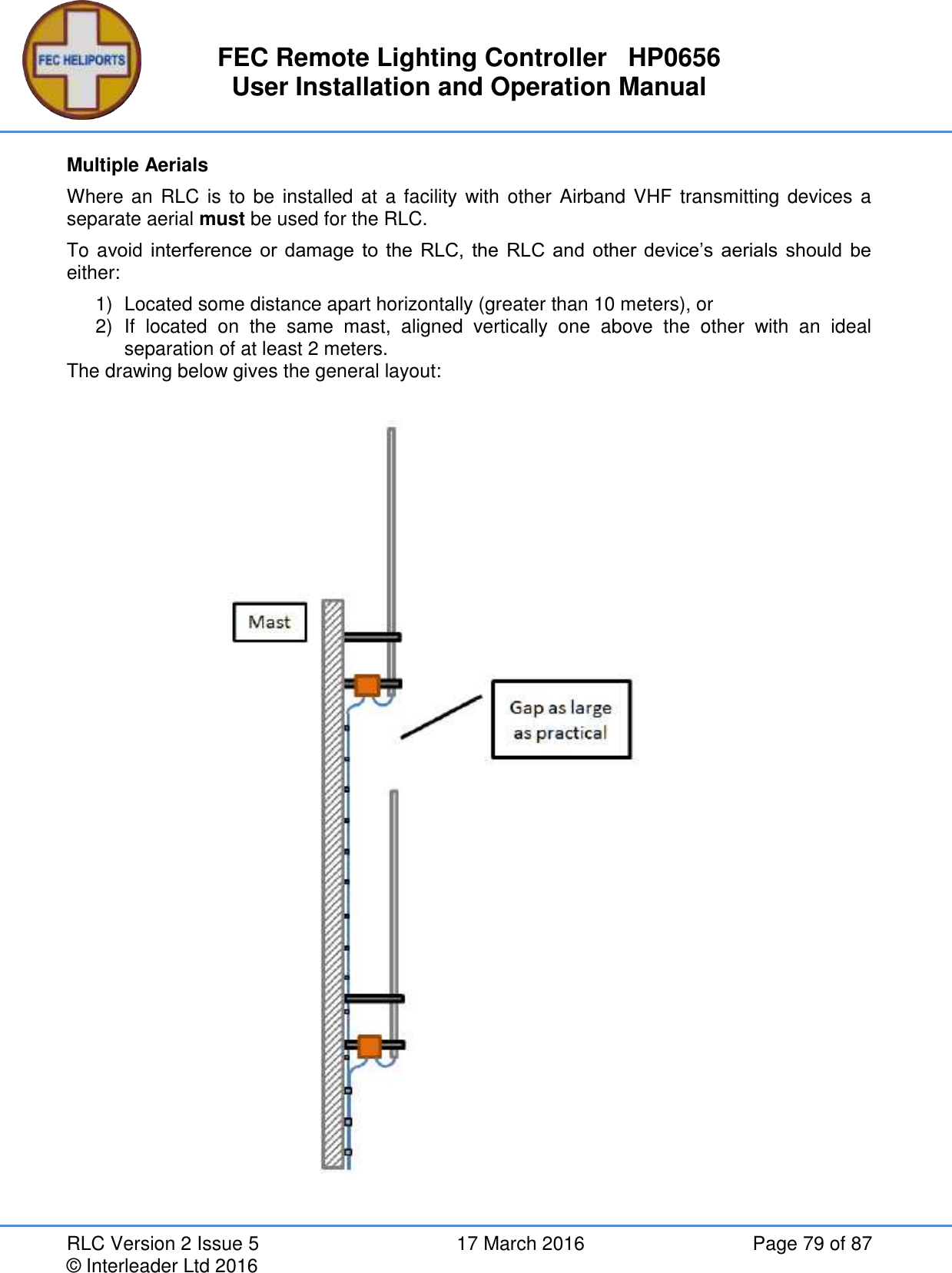 FEC Remote Lighting Controller   HP0656 User Installation and Operation Manual RLC Version 2 Issue 5  17 March 2016  Page 79 of 87 © Interleader Ltd 2016 Multiple Aerials Where an RLC is  to be  installed at a facility with other Airband VHF  transmitting devices a separate aerial must be used for the RLC. To avoid  interference  or  damage  to  the  RLC,  the  RLC  and  other device’s aerials should  be either: 1)  Located some distance apart horizontally (greater than 10 meters), or 2)  If  located  on  the  same  mast,  aligned  vertically  one  above  the  other  with  an  ideal separation of at least 2 meters. The drawing below gives the general layout:    