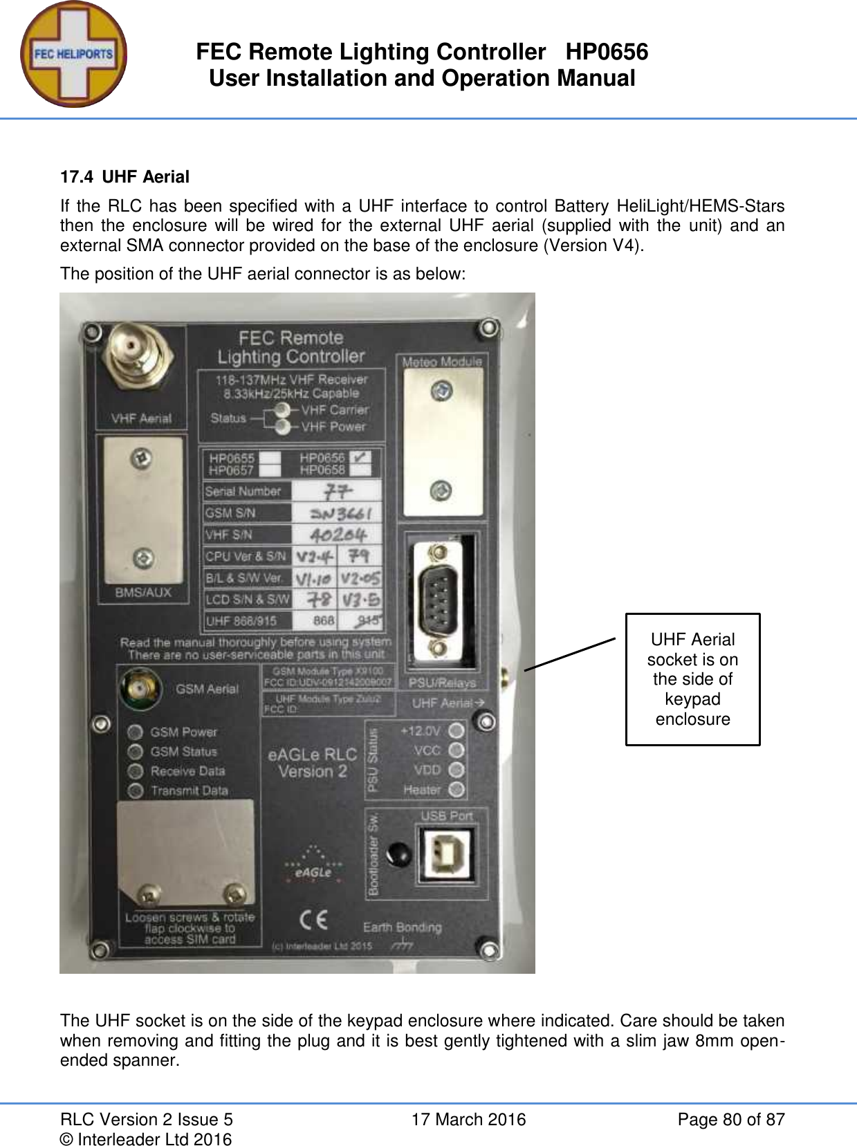 FEC Remote Lighting Controller   HP0656 User Installation and Operation Manual RLC Version 2 Issue 5  17 March 2016  Page 80 of 87 © Interleader Ltd 2016  17.4  UHF Aerial If the RLC has been specified with a UHF interface to control Battery HeliLight/HEMS-Stars then the enclosure  will  be wired for  the external UHF aerial  (supplied  with the  unit) and  an external SMA connector provided on the base of the enclosure (Version V4). The position of the UHF aerial connector is as below:   The UHF socket is on the side of the keypad enclosure where indicated. Care should be taken when removing and fitting the plug and it is best gently tightened with a slim jaw 8mm open-ended spanner.   UHF Aerial socket is on the side of keypad enclosure 