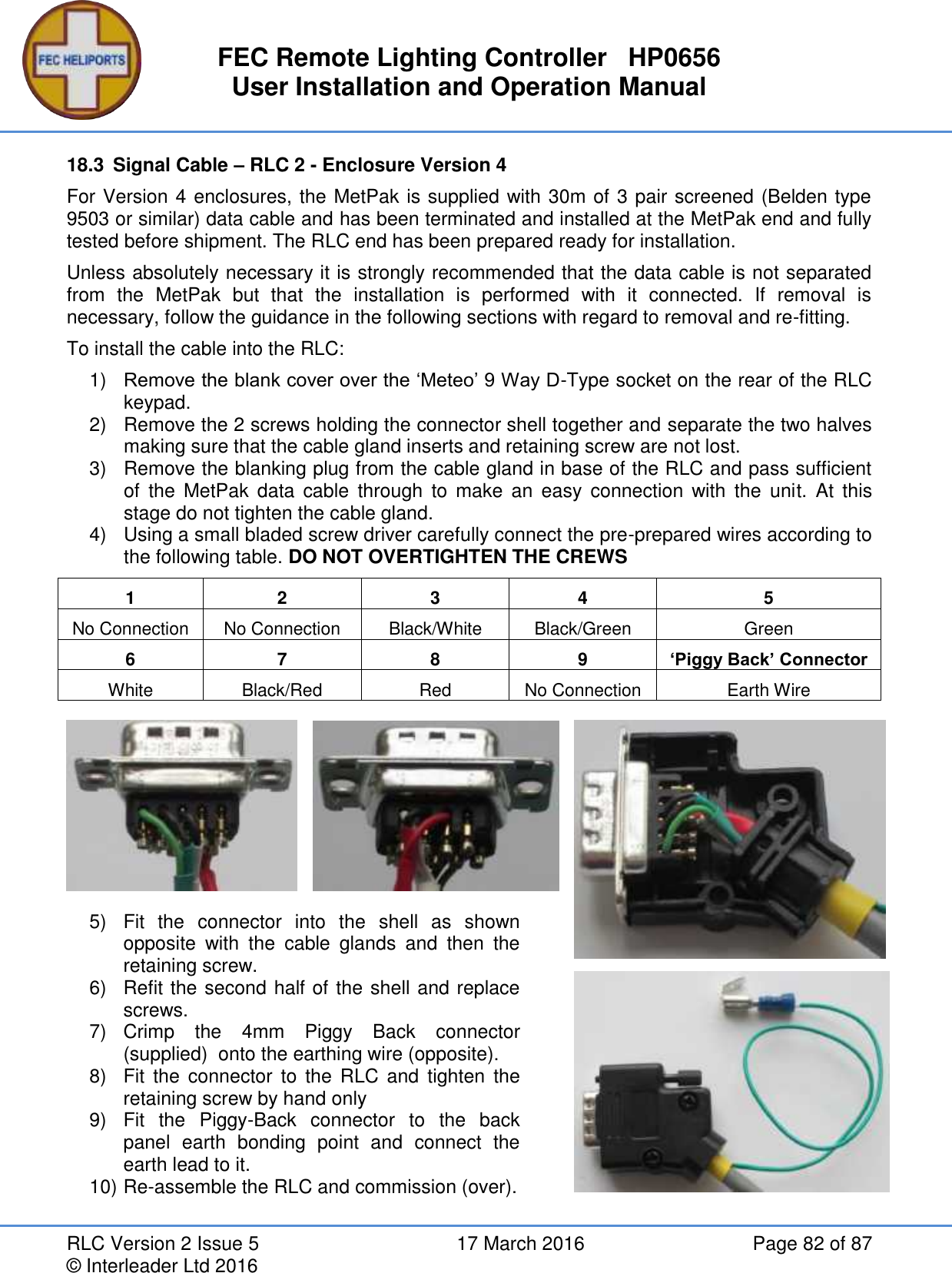 FEC Remote Lighting Controller   HP0656 User Installation and Operation Manual RLC Version 2 Issue 5  17 March 2016  Page 82 of 87 © Interleader Ltd 2016 18.3  Signal Cable – RLC 2 - Enclosure Version 4 For Version 4 enclosures, the MetPak is supplied with 30m of 3 pair screened (Belden type 9503 or similar) data cable and has been terminated and installed at the MetPak end and fully tested before shipment. The RLC end has been prepared ready for installation. Unless absolutely necessary it is strongly recommended that the data cable is not separated from  the  MetPak  but  that  the  installation  is  performed  with  it  connected.  If  removal  is necessary, follow the guidance in the following sections with regard to removal and re-fitting. To install the cable into the RLC: 1) Remove the blank cover over the ‘Meteo’ 9 Way D-Type socket on the rear of the RLC keypad. 2)  Remove the 2 screws holding the connector shell together and separate the two halves making sure that the cable gland inserts and retaining screw are not lost. 3)  Remove the blanking plug from the cable gland in base of the RLC and pass sufficient of  the  MetPak  data  cable  through  to  make  an  easy  connection  with  the  unit.  At  this stage do not tighten the cable gland. 4)  Using a small bladed screw driver carefully connect the pre-prepared wires according to the following table. DO NOT OVERTIGHTEN THE CREWS  1 2 3 4 5 No Connection No Connection Black/White Black/Green Green 6 7 8 9 ‘Piggy Back’ Connector White Black/Red Red No Connection Earth Wire       5)  Fit  the  connector  into  the  shell  as  shown opposite  with  the  cable  glands  and  then  the retaining screw. 6)  Refit the second half of the shell and replace screws. 7)  Crimp  the  4mm  Piggy  Back  connector (supplied)  onto the earthing wire (opposite). 8)  Fit  the  connector  to  the  RLC and  tighten  the retaining screw by hand only 9)  Fit  the  Piggy-Back  connector  to  the  back panel  earth  bonding  point  and  connect  the earth lead to it. 10) Re-assemble the RLC and commission (over). 