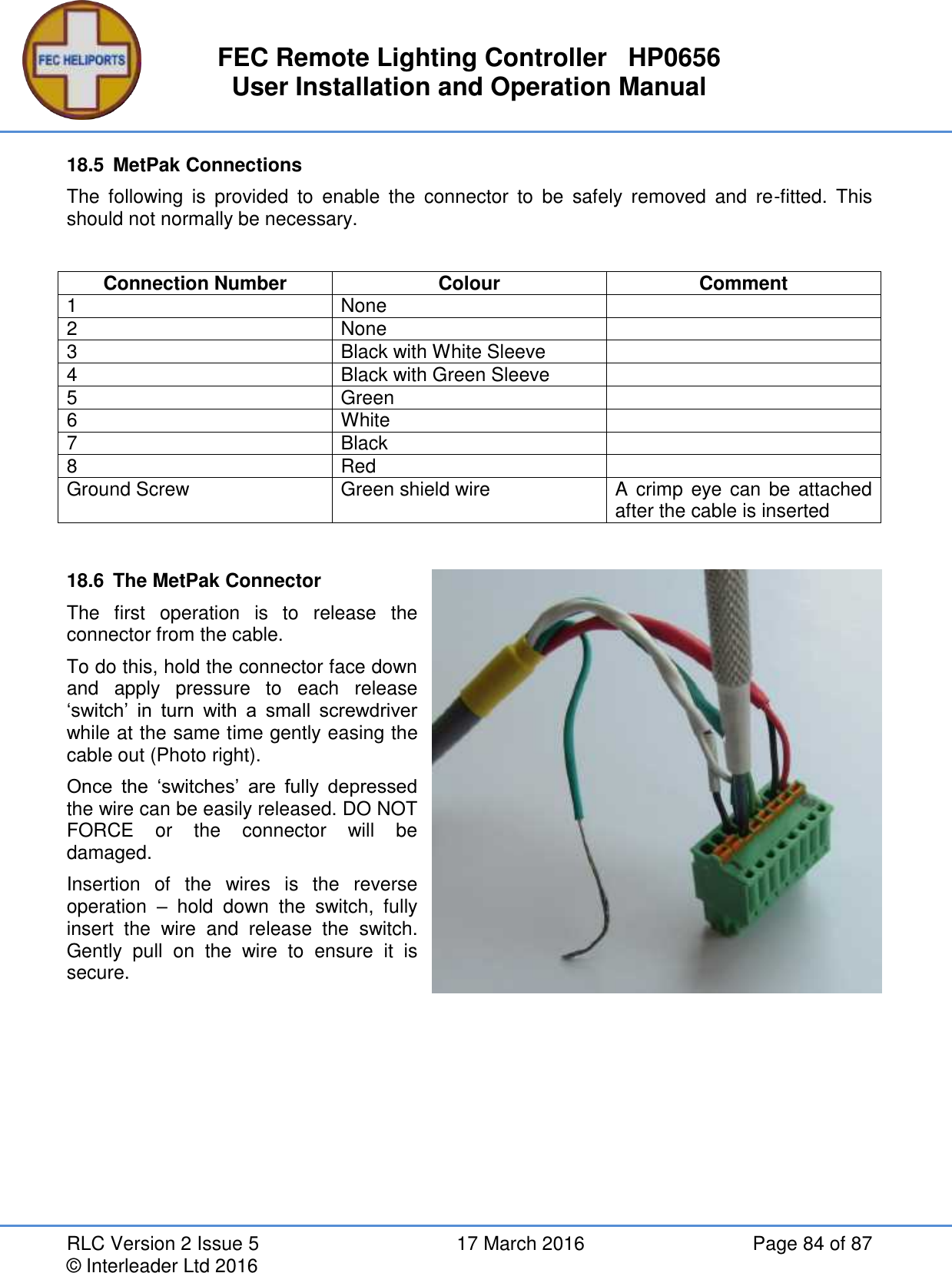 FEC Remote Lighting Controller   HP0656 User Installation and Operation Manual RLC Version 2 Issue 5  17 March 2016  Page 84 of 87 © Interleader Ltd 2016 18.5  MetPak Connections The  following  is  provided  to  enable  the  connector  to  be  safely  removed  and  re-fitted.  This should not normally be necessary.  Connection Number Colour Comment 1 None  2 None  3 Black with White Sleeve  4 Black with Green Sleeve  5 Green  6 White  7 Black  8 Red  Ground Screw Green shield wire A crimp  eye can be attached after the cable is inserted  18.6  The MetPak Connector The  first  operation  is  to  release  the connector from the cable. To do this, hold the connector face down and  apply  pressure  to  each  release ‘switch’  in  turn  with  a  small  screwdriver while at the same time gently easing the cable out (Photo right). Once  the  ‘switches’  are  fully  depressed the wire can be easily released. DO NOT FORCE  or  the  connector  will  be damaged. Insertion  of  the  wires  is  the  reverse operation  –  hold  down  the  switch,  fully insert  the  wire  and  release  the  switch. Gently  pull  on  the  wire  to  ensure  it  is secure.    