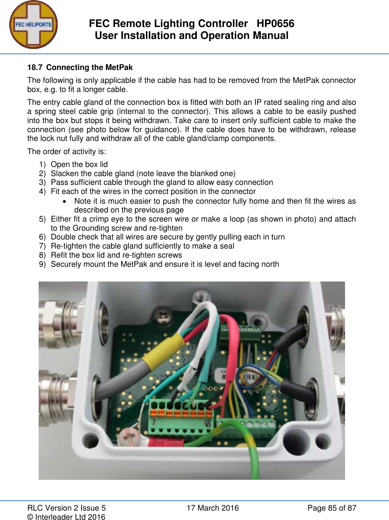 FEC Remote Lighting Controller   HP0656 User Installation and Operation Manual RLC Version 2 Issue 5  17 March 2016  Page 85 of 87 © Interleader Ltd 2016 18.7  Connecting the MetPak The following is only applicable if the cable has had to be removed from the MetPak connector box, e.g. to fit a longer cable. The entry cable gland of the connection box is fitted with both an IP rated sealing ring and also a spring steel cable grip (internal to the connector). This allows a cable to be easily pushed into the box but stops it being withdrawn. Take care to insert only sufficient cable to make the connection (see photo below for guidance). If the cable does have to be withdrawn, release the lock nut fully and withdraw all of the cable gland/clamp components. The order of activity is: 1)  Open the box lid 2)  Slacken the cable gland (note leave the blanked one) 3)  Pass sufficient cable through the gland to allow easy connection 4)  Fit each of the wires in the correct position in the connector   Note it is much easier to push the connector fully home and then fit the wires as described on the previous page 5)  Either fit a crimp eye to the screen wire or make a loop (as shown in photo) and attach to the Grounding screw and re-tighten 6)  Double check that all wires are secure by gently pulling each in turn 7) Re-tighten the cable gland sufficiently to make a seal 8)  Refit the box lid and re-tighten screws 9)  Securely mount the MetPak and ensure it is level and facing north   