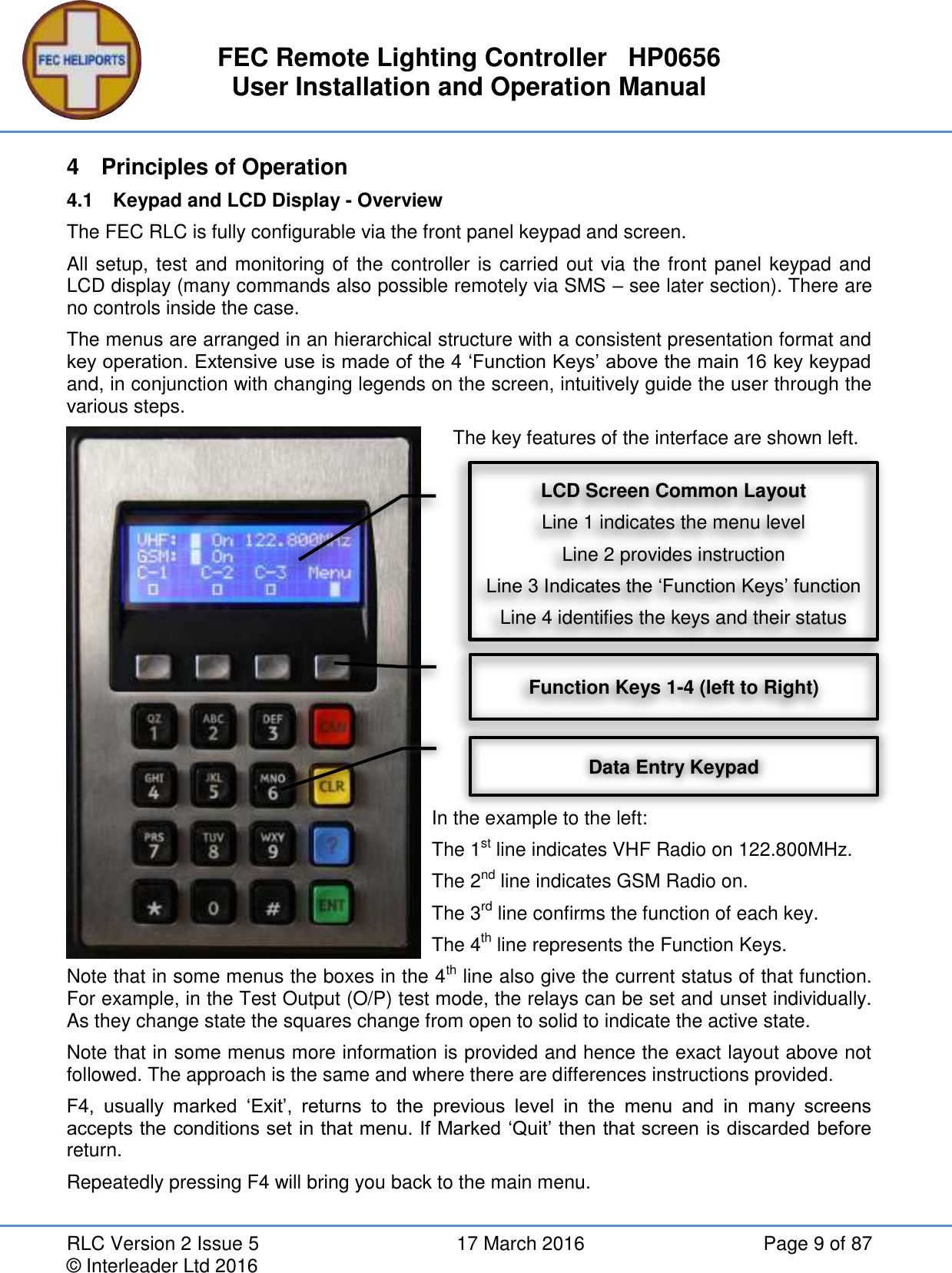 FEC Remote Lighting Controller   HP0656 User Installation and Operation Manual RLC Version 2 Issue 5  17 March 2016  Page 9 of 87 © Interleader Ltd 2016 4  Principles of Operation 4.1  Keypad and LCD Display - Overview The FEC RLC is fully configurable via the front panel keypad and screen. All setup, test and monitoring of the controller is carried out via the front panel keypad and LCD display (many commands also possible remotely via SMS – see later section). There are no controls inside the case.  The menus are arranged in an hierarchical structure with a consistent presentation format and key operation. Extensive use is made of the 4 ‘Function Keys’ above the main 16 key keypad and, in conjunction with changing legends on the screen, intuitively guide the user through the various steps.     The key features of the interface are shown left.            In the example to the left:  The 1st line indicates VHF Radio on 122.800MHz. The 2nd line indicates GSM Radio on. The 3rd line confirms the function of each key. The 4th line represents the Function Keys.  Note that in some menus the boxes in the 4th line also give the current status of that function. For example, in the Test Output (O/P) test mode, the relays can be set and unset individually. As they change state the squares change from open to solid to indicate the active state. Note that in some menus more information is provided and hence the exact layout above not followed. The approach is the same and where there are differences instructions provided. F4,  usually  marked  ‘Exit’,  returns  to  the  previous  level  in  the  menu  and  in  many  screens accepts the conditions set in that menu. If Marked ‘Quit’ then that screen is discarded before return. Repeatedly pressing F4 will bring you back to the main menu.   LCD Screen Common Layout Line 1 indicates the menu level Line 2 provides instruction Line 3 Indicates the ‘Function Keys’ function Line 4 identifies the keys and their status Function Keys 1-4 (left to Right) Data Entry Keypad 