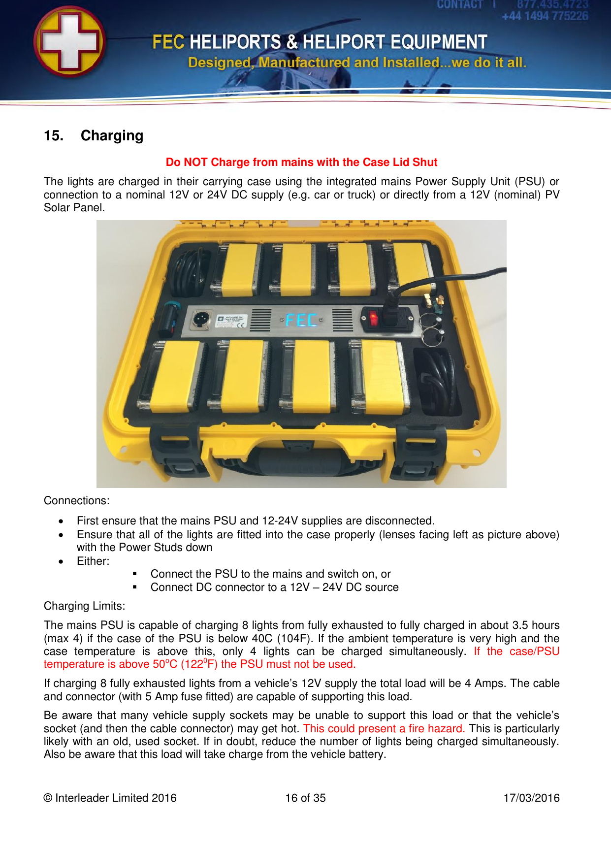   © Interleader Limited 2016  16 of 35  17/03/2016 15.  Charging Do NOT Charge from mains with the Case Lid Shut The lights are charged in their carrying case using the integrated mains Power Supply Unit (PSU) or connection to a nominal 12V or 24V DC supply (e.g. car or truck) or directly from a 12V (nominal) PV Solar Panel.  Connections:   First ensure that the mains PSU and 12-24V supplies are disconnected.   Ensure that all of the lights are fitted into the case properly (lenses facing left as picture above) with the Power Studs down   Either:   Connect the PSU to the mains and switch on, or   Connect DC connector to a 12V – 24V DC source Charging Limits: The mains PSU is capable of charging 8 lights from fully exhausted to fully charged in about 3.5 hours (max 4) if the case of the PSU is below 40C (104F). If the ambient temperature is very high and the case  temperature  is  above  this,  only  4  lights  can  be  charged  simultaneously.  If  the  case/PSU temperature is above 50oC (1220F) the PSU must not be used. If charging 8 fully exhausted lights from a vehicle’s 12V supply the total load will be 4 Amps. The cable and connector (with 5 Amp fuse fitted) are capable of supporting this load. Be aware that  many vehicle  supply sockets may  be  unable to  support  this load  or  that  the  vehicle’s socket (and then the cable connector) may get hot. This could present a fire hazard. This is particularly likely with an old, used socket. If in doubt, reduce the number of lights being charged simultaneously. Also be aware that this load will take charge from the vehicle battery. 