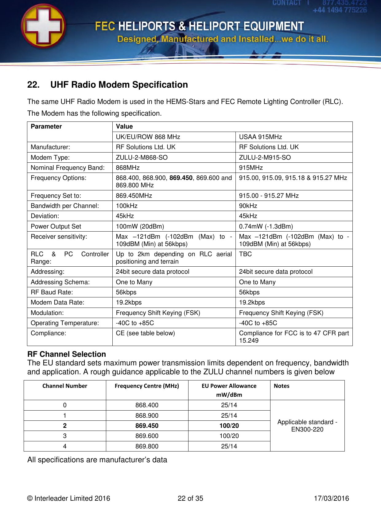   © Interleader Limited 2016  22 of 35  17/03/2016 22. UHF Radio Modem Specification The same UHF Radio Modem is used in the HEMS-Stars and FEC Remote Lighting Controller (RLC). The Modem has the following specification. Parameter Value UK/EU/ROW 868 MHz USAA 915MHz Manufacturer: RF Solutions Ltd. UK RF Solutions Ltd. UK Modem Type: ZULU-2-M868-SO  ZULU-2-M915-SO  Nominal Frequency Band: 868MHz 915MHz Frequency Options: 868.400, 868.900, 869.450, 869.600 and 869.800 MHz 915.00, 915.09, 915.18 &amp; 915.27 MHz Frequency Set to: 869.450MHz 915.00 - 915.27 MHz Bandwidth per Channel: 100kHz 90kHz Deviation: 45kHz 45kHz Power Output Set 100mW (20dBm) 0.74mW (-1.3dBm) Receiver sensitivity: Max  –121dBm  (-102dBm  (Max)  to  -109dBM (Min) at 56kbps) Max  –121dBm  (-102dBm  (Max)  to  -109dBM (Min) at 56kbps) RLC  &amp;  PC  Controller Range: Up  to  2km  depending  on  RLC  aerial positioning and terrain  TBC Addressing: 24bit secure data protocol 24bit secure data protocol Addressing Schema: One to Many One to Many RF Baud Rate:  56kbps 56kbps Modem Data Rate: 19.2kbps 19.2kbps Modulation: Frequency Shift Keying (FSK) Frequency Shift Keying (FSK) Operating Temperature: -40C to +85C -40C to +85C Compliance: CE (see table below) Compliance for FCC is to 47 CFR part 15.249 RF Channel Selection The EU standard sets maximum power transmission limits dependent on frequency, bandwidth and application. A rough guidance applicable to the ZULU channel numbers is given below  Channel Number Frequency Centre (MHz) EU Power Allowance mW/dBm Notes 0 868.400 25/14 Applicable standard - EN300-220 1 868.900 25/14 2 869.450 100/20 3 869.600 100/20 4 869.800 25/14 All specifications are manufacturer’s data 
