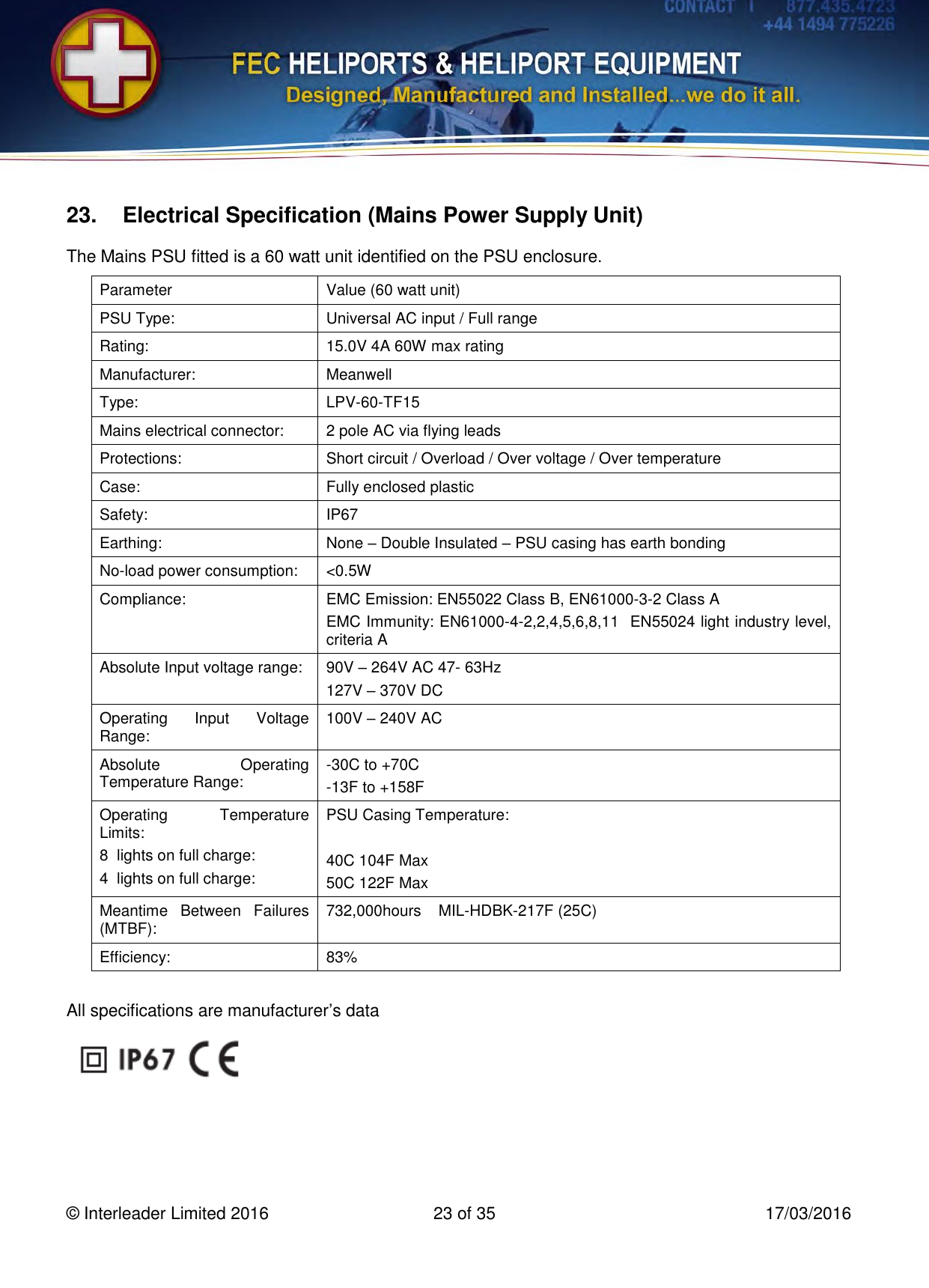   © Interleader Limited 2016  23 of 35  17/03/2016 23.  Electrical Specification (Mains Power Supply Unit) The Mains PSU fitted is a 60 watt unit identified on the PSU enclosure. Parameter Value (60 watt unit) PSU Type: Universal AC input / Full range Rating: 15.0V 4A 60W max rating Manufacturer: Meanwell Type:   LPV-60-TF15 Mains electrical connector: 2 pole AC via flying leads Protections: Short circuit / Overload / Over voltage / Over temperature Case: Fully enclosed plastic Safety: IP67 Earthing: None – Double Insulated – PSU casing has earth bonding No-load power consumption: &lt;0.5W Compliance: EMC Emission: EN55022 Class B, EN61000-3-2 Class A EMC Immunity: EN61000-4-2,2,4,5,6,8,11  EN55024 light industry level, criteria A Absolute Input voltage range: 90V – 264V AC 47- 63Hz 127V – 370V DC Operating  Input  Voltage Range: 100V – 240V AC Absolute  Operating Temperature Range: -30C to +70C -13F to +158F Operating  Temperature Limits: 8  lights on full charge: 4  lights on full charge: PSU Casing Temperature:  40C 104F Max 50C 122F Max Meantime  Between  Failures (MTBF): 732,000hours  MIL-HDBK-217F (25C) Efficiency: 83%    All specifications are manufacturer’s data     
