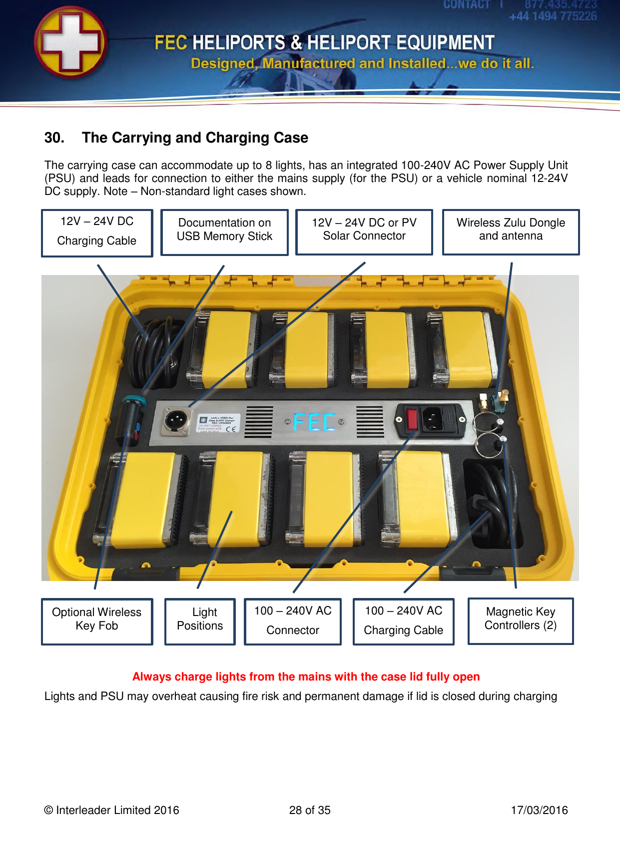   © Interleader Limited 2016  28 of 35  17/03/2016 30.  The Carrying and Charging Case The carrying case can accommodate up to 8 lights, has an integrated 100-240V AC Power Supply Unit (PSU) and leads for connection to either the mains supply (for the PSU) or a vehicle nominal 12-24V DC supply. Note – Non-standard light cases shown.                         Always charge lights from the mains with the case lid fully open Lights and PSU may overheat causing fire risk and permanent damage if lid is closed during charging Documentation on USB Memory Stick 8 Light Positions Magnetic Key Controllers (2) 12V – 24V DC Charging Cable 100 – 240V AC Charging Cable Optional Wireless Key Fob 12V – 24V DC or PV Solar Connector 100 – 240V AC Connector Wireless Zulu Dongle and antenna 