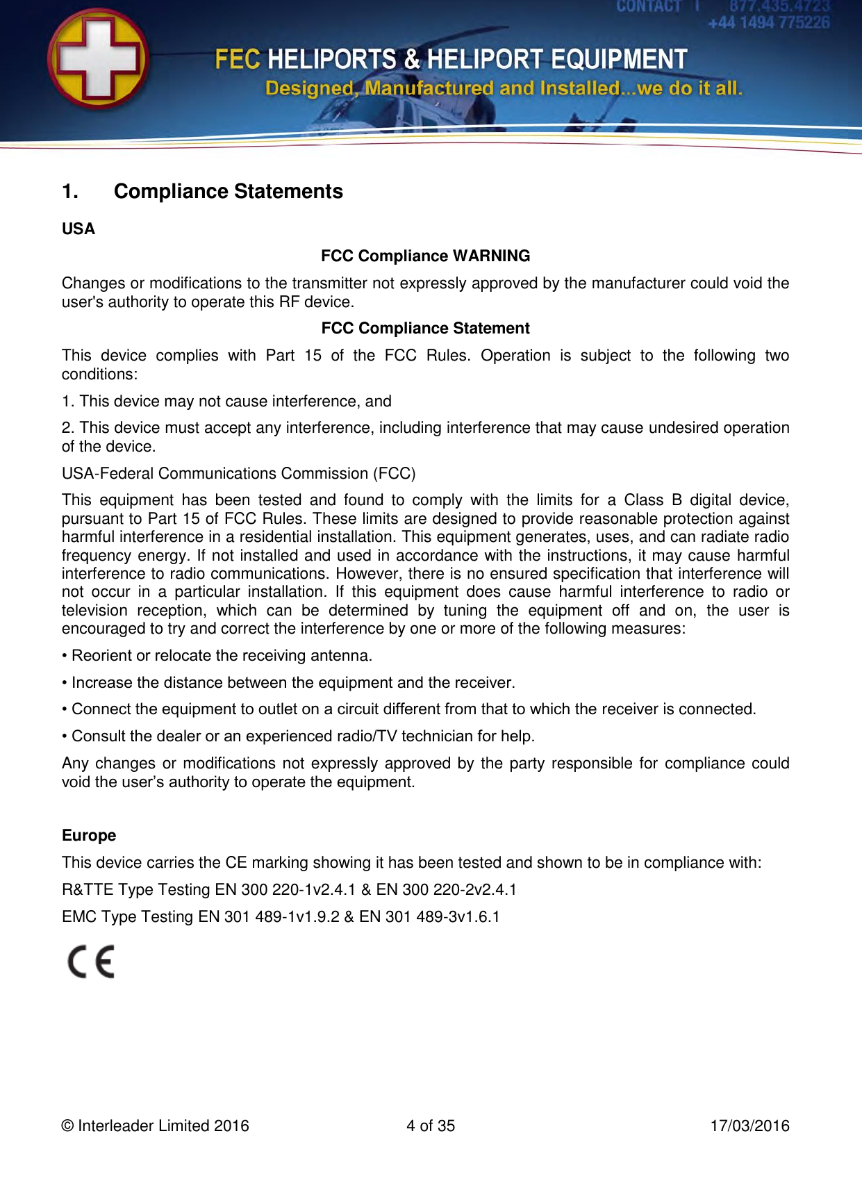   © Interleader Limited 2016  4 of 35  17/03/2016 1.  Compliance Statements USA FCC Compliance WARNING Changes or modifications to the transmitter not expressly approved by the manufacturer could void the user&apos;s authority to operate this RF device. FCC Compliance Statement This  device  complies  with  Part  15  of  the  FCC  Rules.  Operation  is  subject  to  the  following  two conditions: 1. This device may not cause interference, and 2. This device must accept any interference, including interference that may cause undesired operation of the device. USA-Federal Communications Commission (FCC) This  equipment  has  been  tested  and  found  to  comply  with  the  limits  for  a  Class  B  digital  device, pursuant to Part 15 of FCC Rules. These limits are designed to provide reasonable protection against harmful interference in a residential installation. This equipment generates, uses, and can radiate radio frequency energy. If not installed and used in accordance with the instructions, it may cause harmful interference to radio communications. However, there is no ensured specification that interference will not  occur  in  a  particular  installation.  If  this  equipment  does  cause  harmful  interference  to  radio  or television  reception,  which  can  be  determined  by  tuning  the  equipment  off  and  on,  the  user  is encouraged to try and correct the interference by one or more of the following measures: • Reorient or relocate the receiving antenna. • Increase the distance between the equipment and the receiver. • Connect the equipment to outlet on a circuit different from that to which the receiver is connected. • Consult the dealer or an experienced radio/TV technician for help. Any changes or modifications not expressly approved by the party responsible for compliance could void the user’s authority to operate the equipment.  Europe This device carries the CE marking showing it has been tested and shown to be in compliance with: R&amp;TTE Type Testing EN 300 220-1v2.4.1 &amp; EN 300 220-2v2.4.1 EMC Type Testing EN 301 489-1v1.9.2 &amp; EN 301 489-3v1.6.1    