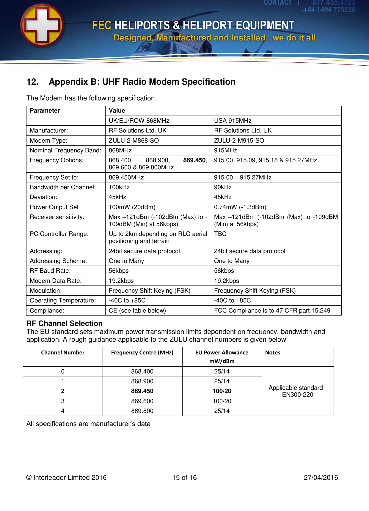    © Interleader Limited 2016  15 of 16  27/04/2016  12.  Appendix B: UHF Radio Modem Specification The Modem has the following specification. Parameter Value UK/EU/ROW 868MHz USA 915MHz Manufacturer: RF Solutions Ltd. UK RF Solutions Ltd. UK Modem Type: ZULU-2-M868-SO  ZULU-2-M915-SO  Nominal Frequency Band: 868MHz 915MHz Frequency Options: 868.400,  868.900,  869.450, 869.600 &amp; 869.800MHz 915.00, 915.09, 915.18 &amp; 915.27MHz Frequency Set to: 869.450MHz 915.00 – 915.27MHz Bandwidth per Channel: 100kHz 90kHz Deviation: 45kHz 45kHz Power Output Set 100mW (20dBm) 0.74mW (-1.3dBm) Receiver sensitivity: Max –121dBm (-102dBm (Max) to -109dBM (Min) at 56kbps) Max –121dBm (-102dBm (Max) to -109dBM (Min) at 56kbps) PC Controller Range: Up to 2km depending on RLC aerial positioning and terrain  TBC Addressing: 24bit secure data protocol 24bit secure data protocol Addressing Schema: One to Many One to Many RF Baud Rate:  56kbps 56kbps Modem Data Rate: 19.2kbps 19.2kbps Modulation: Frequency Shift Keying (FSK) Frequency Shift Keying (FSK) Operating Temperature: -40C to +85C -40C to +85C Compliance: CE (see table below) FCC Compliance is to 47 CFR part 15.249 RF Channel Selection The EU standard sets maximum power transmission limits dependent on frequency, bandwidth and application. A rough guidance applicable to the ZULU channel numbers is given below  Channel Number Frequency Centre (MHz) EU Power Allowance mW/dBm Notes 0 868.400 25/14 Applicable standard - EN300-220 1 868.900 25/14 2 869.450 100/20 3 869.600 100/20 4 869.800 25/14 All specifications are manufacturer’s data    