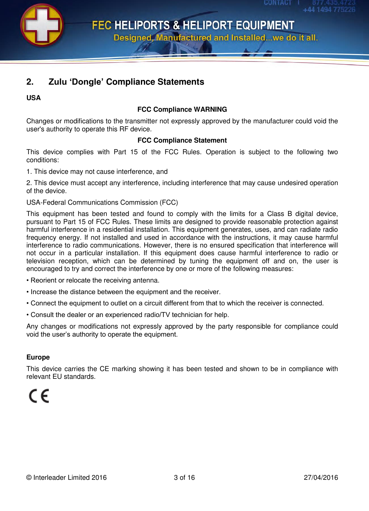   © Interleader Limited 2016  3 of 16  27/04/2016  2. Zulu ‘Dongle’ Compliance Statements USA FCC Compliance WARNING Changes or modifications to the transmitter not expressly approved by the manufacturer could void the user&apos;s authority to operate this RF device. FCC Compliance Statement This  device  complies  with  Part  15  of  the  FCC  Rules.  Operation  is  subject  to  the  following  two conditions: 1. This device may not cause interference, and 2. This device must accept any interference, including interference that may cause undesired operation of the device. USA-Federal Communications Commission (FCC) This  equipment  has  been  tested  and  found  to  comply  with  the  limits  for  a  Class  B  digital  device, pursuant to Part 15 of FCC Rules. These limits are designed to provide reasonable protection against harmful interference in a residential installation. This equipment generates, uses, and can radiate radio frequency energy. If not installed and used in accordance with the instructions, it may cause harmful interference to radio communications. However, there is no ensured specification that interference will not  occur  in  a  particular  installation.  If  this  equipment  does  cause  harmful  interference  to  radio  or television  reception,  which  can  be  determined  by  tuning  the  equipment  off  and  on,  the  user  is encouraged to try and correct the interference by one or more of the following measures: • Reorient or relocate the receiving antenna. • Increase the distance between the equipment and the receiver. • Connect the equipment to outlet on a circuit different from that to which the receiver is connected. • Consult the dealer or an experienced radio/TV technician for help. Any changes or modifications not expressly approved by the party responsible for  compliance could void the user’s authority to operate the equipment.  Europe This device carries the CE marking showing it has been tested and shown to be in compliance with relevant EU standards.    