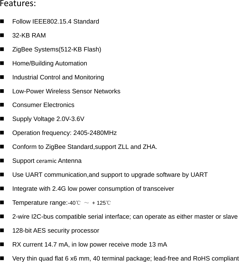Features:  Follow IEEE802.15.4 Standard  32-KB RAM   ZigBee Systems(512-KB Flash)  Home/Building Automation   Industrial Control and Monitoring   Low-Power Wireless Sensor Networks  Consumer Electronics   Supply Voltage 2.0V-3.6V   Operation frequency: 2405-2480MHz   Conform to ZigBee Standard,support ZLL and ZHA.  Support ceramic Antenna   Use UART communication,and support to upgrade software by UART  Integrate with 2.4G low power consumption of transceiver Temperature range:-40  ℃～ + 125℃  2-wire I2C-bus compatible serial interface; can operate as either master or slave   128-bit AES security processor    RX current 14.7 mA, in low power receive mode 13 mA     Very thin quad flat 6 x6 mm, 40 terminal package; lead-free and RoHS compliant      