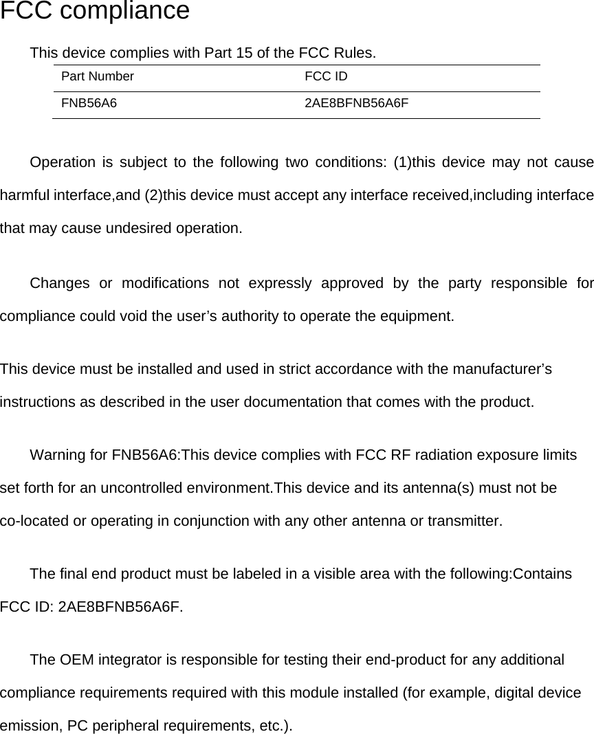 FCC compliance This device complies with Part 15 of the FCC Rules. Part Number  FCC ID FNB56A6 2AE8BFNB56A6F      Operation is subject to the following two conditions: (1)this device may not cause harmful interface,and (2)this device must accept any interface received,including interface that may cause undesired operation.      Changes or modifications not expressly approved by the party responsible for compliance could void the user’s authority to operate the equipment. This device must be installed and used in strict accordance with the manufacturer’s instructions as described in the user documentation that comes with the product.         Warning for FNB56A6:This device complies with FCC RF radiation exposure limits set forth for an uncontrolled environment.This device and its antenna(s) must not be co-located or operating in conjunction with any other antenna or transmitter. The final end product must be labeled in a visible area with the following:Contains FCC ID: 2AE8BFNB56A6F.         The OEM integrator is responsible for testing their end-product for any additional compliance requirements required with this module installed (for example, digital device emission, PC peripheral requirements, etc.). 