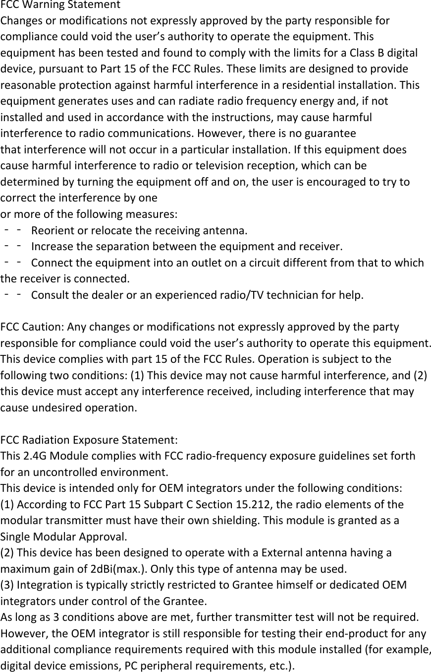 FCCWarningStatementChangesormodificationsnotexpresslyapprovedbythepartyresponsibleforcompliancecouldvoidtheuser’sauthoritytooperatetheequipment.ThisequipmenthasbeentestedandfoundtocomplywiththelimitsforaClassBdigitaldevice,pursuanttoPart15oftheFCCRules.Theselimitsaredesignedtoprovidereasonableprotectionagainstharmfulinterferenceinaresidentialinstallation.Thisequipmentgeneratesusesandcanradiateradiofrequencyenergyand,ifnotinstalledandusedinaccordancewiththeinstructions,maycauseharmfulinterferencetoradiocommunications.However,thereisnoguaranteethatinterferencewillnotoccurinaparticularinstallation.Ifthisequipmentdoescauseharmfulinterferencetoradioortelevisionreception,whichcanbedeterminedbyturningtheequipmentoffandon,theuserisencouragedtotrytocorrecttheinterferencebyoneormoreofthefollowingmeasures:‐‐ Reorientorrelocatethereceivingantenna.‐‐ Increasetheseparationbetweentheequipmentandreceiver.‐‐ Connecttheequipmentintoanoutletonacircuitdifferentfromthattowhichthereceiverisconnected.‐‐ Consultthedealeroranexperiencedradio/TVtechnicianforhelp.FCCCaution:Anychangesormodificationsnotexpresslyapprovedbythepartyresponsibleforcompliancecouldvoidtheuser’sauthoritytooperatethisequipment.Thisdevicecomplieswithpart15oftheFCCRules.Operationissubjecttothefollowingtwoconditions:(1)Thisdevicemaynotcauseharmfulinterference,and(2)thisdevicemustacceptanyinterferencereceived,includinginterferencethatmaycauseundesiredoperation.FCCRadiationExposureStatement:This2.4GModulecomplieswithFCCradio‐frequencyexposureguidelinessetforthforanuncontrolledenvironment.ThisdeviceisintendedonlyforOEMintegratorsunderthefollowingconditions:(1)AccordingtoFCCPart15SubpartCSection15.212,theradioelementsofthemodulartransmittermusthavetheirownshielding.ThismoduleisgrantedasaSingleModularApproval.(2)ThisdevicehasbeendesignedtooperatewithaExternalantennahavingamaximumgainof2dBi(max.).Onlythistypeofantennamaybeused.(3)IntegrationistypicallystrictlyrestrictedtoGranteehimselfordedicatedOEMintegratorsundercontroloftheGrantee.Aslongas3conditionsabovearemet,furthertransmittertestwillnotberequired.However,theOEMintegratorisstillresponsiblefortestingtheirend‐productforanyadditionalcompliancerequirementsrequiredwiththismoduleinstalled(forexample,digitaldeviceemissions,PCperipheralrequirements,etc.).