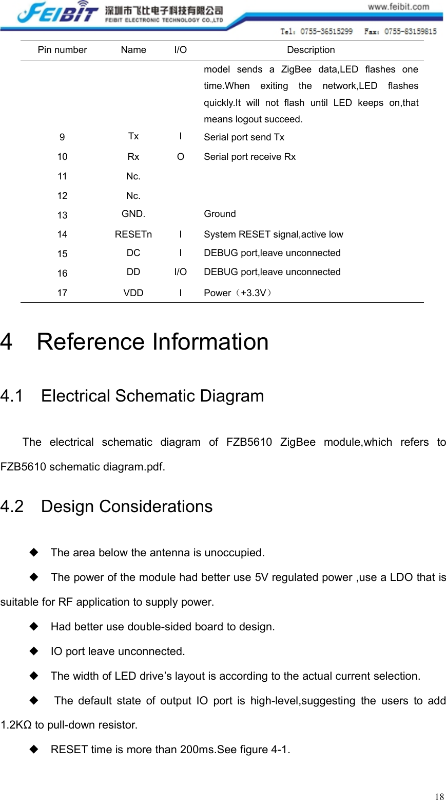 18Pin numberNameI/ODescriptionmodel sends a ZigBee data,LED flashes onetime.When exiting the network,LED flashesquickly.It will not flash until LED keeps on,thatmeans logout succeed.9TxISerial port send Tx10RxOSerial port receive Rx11Nc.12Nc.13GND.Ground14RESETnISystem RESET signal,active low15DCIDEBUG port,leave unconnected16DDI/ODEBUG port,leave unconnected17VDDIPower（+3.3V）4 Reference Information4.1 Electrical Schematic DiagramThe electrical schematic diagram of FZB5610 ZigBee module,which refers toFZB5610 schematic diagram.pdf.4.2 Design Considerations◆The area below the antenna is unoccupied.◆The power of the module had better use 5V regulated power ,use a LDO that issuitable for RF application to supply power.◆Had better use double-sided board to design.◆IO port leave unconnected.◆The width of LED drive’s layout is according to the actual current selection.◆The default state of output IO port is high-level,suggesting the users to add1.2KΩ to pull-down resistor.◆RESET time is more than 200ms.See figure 4-1.