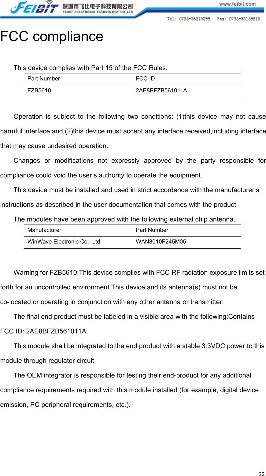 22FCC complianceThis device complies with Part 15 of the FCC Rules.Part NumberFCC IDFZB56102AE8BFZB561011AOperation is subject to the following two conditions: (1)this device may not causeharmful interface,and (2)this device must accept any interface received,including interfacethat may cause undesired operation.Changes or modifications not expressly approved by the party responsible forcompliance could void the user’s authority to operate the equipment.This device must be installed and used in strict accordance with the manufacturer’sinstructions as described in the user documentation that comes with the product.The modules have been approved with the following external chip antenna.ManufacturerPart NumberWinWave Electronic Co., Ltd.WAN8010F245M05Warning for FZB5610:This device complies with FCC RF radiation exposure limits setforth for an uncontrolled environment.This device and its antenna(s) must not beco-located or operating in conjunction with any other antenna or transmitter.The final end product must be labeled in a visible area with the following:ContainsFCC ID: 2AE8BFZB561011A.This module shall be integrated to the end product with a stable 3.3VDC power to thismodule through regulator circuit.The OEM integrator is responsible for testing their end-product for any additionalcompliance requirements required with this module installed (for example, digital deviceemission, PC peripheral requirements, etc.).