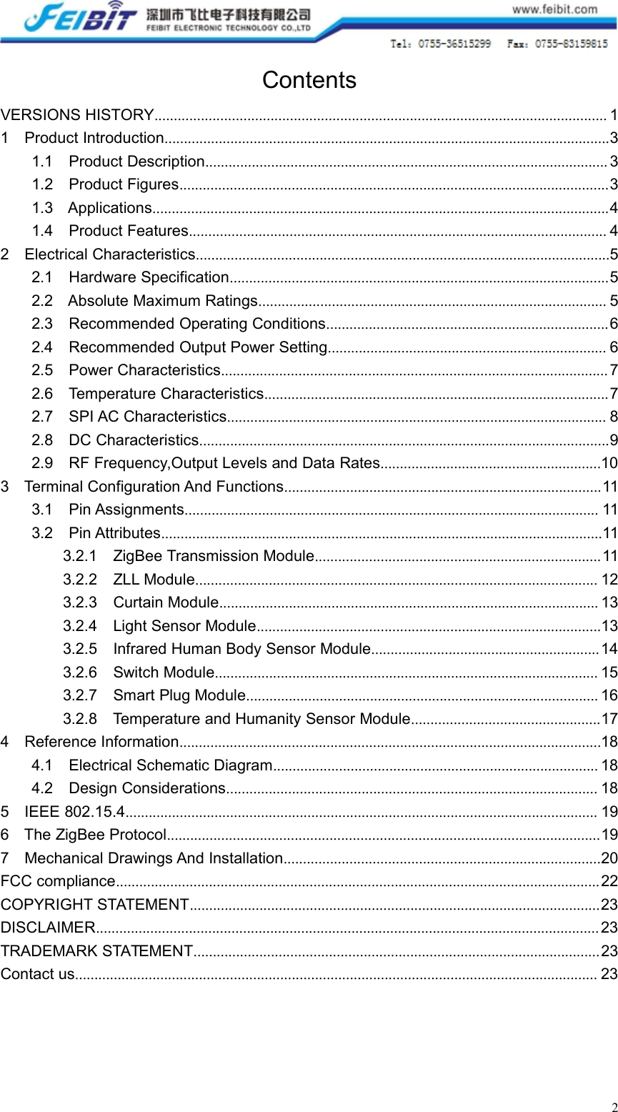 2ContentsVERSIONS HISTORY..................................................................................................................... 11 Product Introduction...................................................................................................................31.1 Product Description........................................................................................................ 31.2 Product Figures...............................................................................................................31.3 Applications......................................................................................................................41.4 Product Features............................................................................................................ 42 Electrical Characteristics...........................................................................................................52.1 Hardware Specification..................................................................................................52.2 Absolute Maximum Ratings.......................................................................................... 52.3 Recommended Operating Conditions.........................................................................62.4 Recommended Output Power Setting........................................................................ 62.5 Power Characteristics.................................................................................................... 72.6 Temperature Characteristics.........................................................................................72.7 SPI AC Characteristics.................................................................................................. 82.8 DC Characteristics..........................................................................................................92.9 RF Frequency,Output Levels and Data Rates.........................................................103 Terminal Configuration And Functions..................................................................................113.1 Pin Assignments........................................................................................................... 113.2 Pin Attributes..................................................................................................................113.2.1 ZigBee Transmission Module..........................................................................113.2.2 ZLL Module........................................................................................................ 123.2.3 Curtain Module.................................................................................................. 133.2.4 Light Sensor Module.........................................................................................133.2.5 Infrared Human Body Sensor Module........................................................... 143.2.6 Switch Module................................................................................................... 153.2.7 Smart Plug Module........................................................................................... 163.2.8 Temperature and Humanity Sensor Module.................................................174 Reference Information.............................................................................................................184.1 Electrical Schematic Diagram.................................................................................... 184.2 Design Considerations................................................................................................ 185 IEEE 802.15.4.......................................................................................................................... 196 The ZigBee Protocol................................................................................................................197 Mechanical Drawings And Installation..................................................................................20FCC compliance............................................................................................................................. 22COPYRIGHT STATEMENT..........................................................................................................23DISCLAIMER.................................................................................................................................. 23TRADEMARK STATEMENT......................................................................................................... 23Contact us....................................................................................................................................... 23