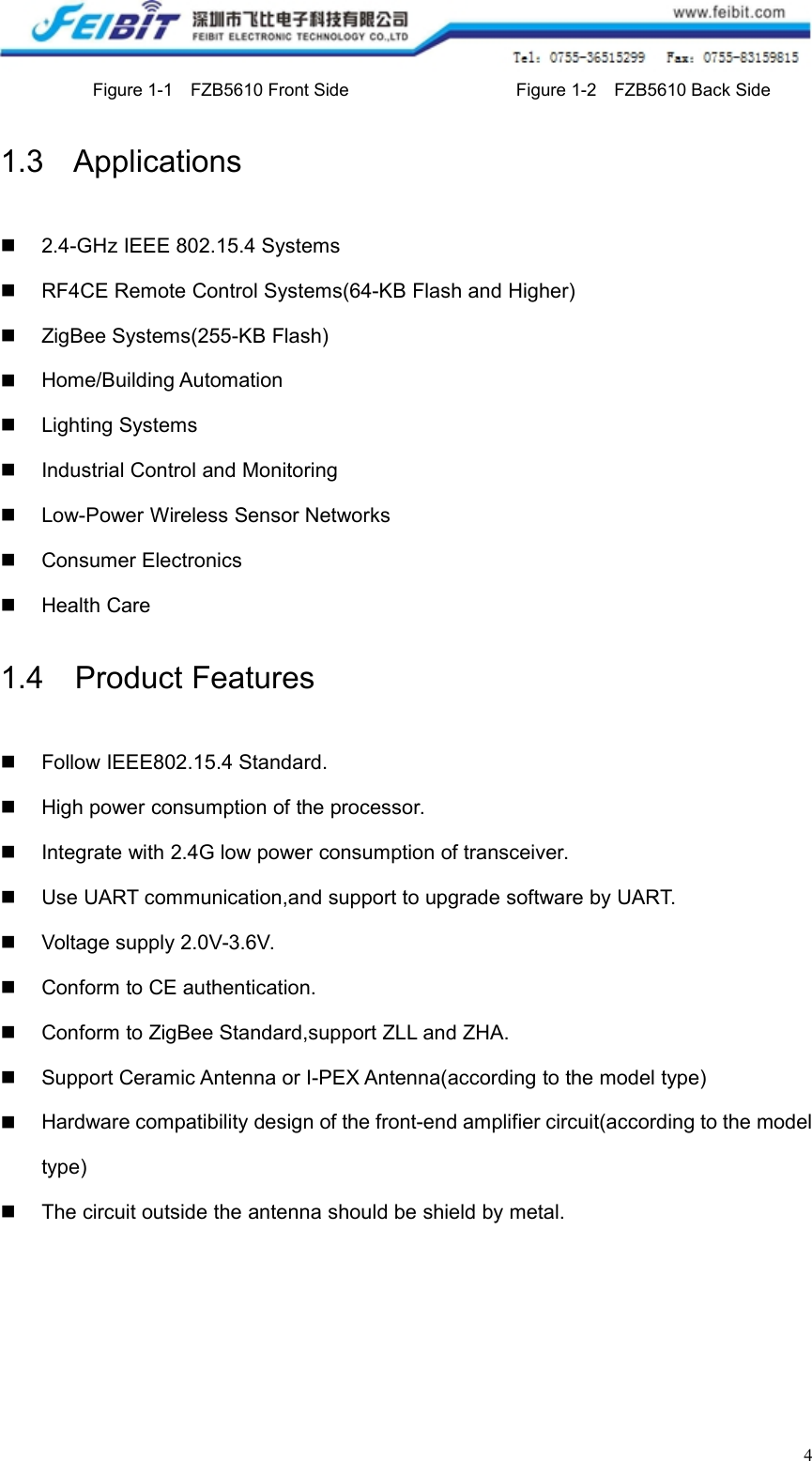 4Figure 1-1 FZB5610 Front Side Figure 1-2 FZB5610 Back Side1.3 Applications2.4-GHz IEEE 802.15.4 SystemsRF4CE Remote Control Systems(64-KB Flash and Higher)ZigBee Systems(255-KB Flash)Home/Building AutomationLighting SystemsIndustrial Control and MonitoringLow-Power Wireless Sensor NetworksConsumer ElectronicsHealth Care1.4 Product FeaturesFollow IEEE802.15.4 Standard.High power consumption of the processor.Integrate with 2.4G low power consumption of transceiver.Use UART communication,and support to upgrade software by UART.Voltage supply 2.0V-3.6V.Conform to CE authentication.Conform to ZigBee Standard,support ZLL and ZHA.Support Ceramic Antenna or I-PEX Antenna(according to the model type)Hardware compatibility design of the front-end amplifier circuit(according to the modeltype)The circuit outside the antenna should be shield by metal.