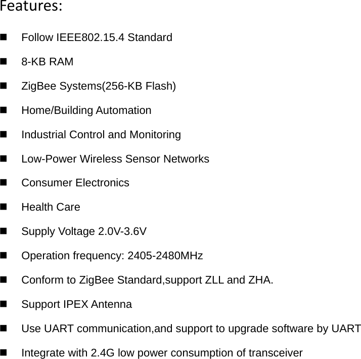 Features:  Follow IEEE802.15.4 Standard  8-KB RAM   ZigBee Systems(256-KB Flash)  Home/Building Automation   Industrial Control and Monitoring   Low-Power Wireless Sensor Networks  Consumer Electronics  Health Care  Supply Voltage 2.0V-3.6V   Operation frequency: 2405-2480MHz   Conform to ZigBee Standard,support ZLL and ZHA.  Support IPEX Antenna   Use UART communication,and support to upgrade software by UART  Integrate with 2.4G low power consumption of transceiver   