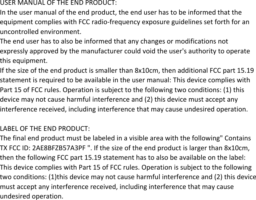 USERMANUALOFTHEENDPRODUCT:Intheusermanualoftheendproduct,theenduserhastobeinformedthattheequipmentcomplieswithFCCradio‐frequencyexposureguidelinessetforthforanuncontrolledenvironment.Theenduserhastoalsobeinformedthatanychangesormodificationsnotexpresslyapprovedbythemanufacturercouldvoidtheuser&apos;sauthoritytooperatethisequipment.Ifthesizeoftheendproductissmallerthan8x10cm,thenadditionalFCCpart15.19statementisrequiredtobeavailableintheusermanual:ThisdevicecomplieswithPart15ofFCCrules.Operationissubjecttothefollowingtwoconditions:(1)thisdevicemaynotcauseharmfulinterferenceand(2)thisdevicemustacceptanyinterferencereceived,includinginterferencethatmaycauseundesiredoperation.LABELOFTHEENDPRODUCT:Thefinalendproductmustbelabeledinavisibleareawiththefollowing&quot;ContainsTXFCCID:2AE8BFZB57A3PF&quot;.Ifthesizeoftheendproductislargerthan8x10cm,thenthefollowingFCCpart15.19statementhastoalsobeavailableonthelabel:ThisdevicecomplieswithPart15ofFCCrules.Operationissubjecttothefollowingtwoconditions:(1)thisdevicemaynotcauseharmfulinterferenceand(2)thisdevicemustacceptanyinterferencereceived,includinginterferencethatmaycauseundesiredoperation.