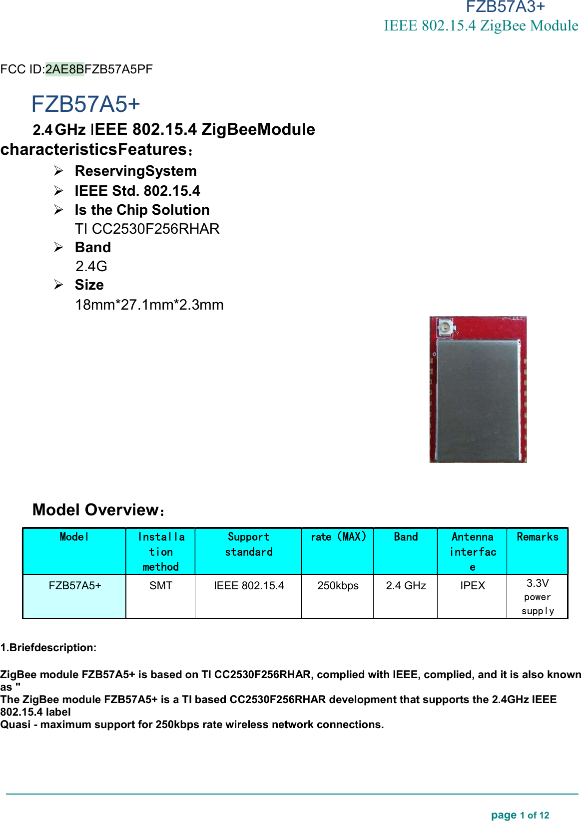 FZB57A3+ IEEE 802.15.4 ZigBee Module  page 1 of 12    FCC ID:2AE8BFZB57A5PF FZB57A5+ 2.4 GHz IEEE 802.15.4 ZigBeeModule characteristicsFeatures：  ReservingSystem  IEEE Std. 802.15.4  Is the Chip Solution TI CC2530F256RHAR  Band 2.4G  Size 18mm*27.1mm*2.3mm   Model Overview：  1.Briefdescription:  ZigBee module FZB57A5+ is based on TI CC2530F256RHAR, complied with IEEE, complied, and it is also known as &quot; The ZigBee module FZB57A5+ is a TI based CC2530F256RHAR development that supports the 2.4GHz IEEE 802.15.4 label Quasi - maximum support for 250kbps rate wireless network connections.    Model Installation method Support standard rate（MAX） Band Antenna interface Remarks FZB57A5+  SMT  IEEE 802.15.4  250kbps  2.4 GHz  IPEX  3.3V power supply 