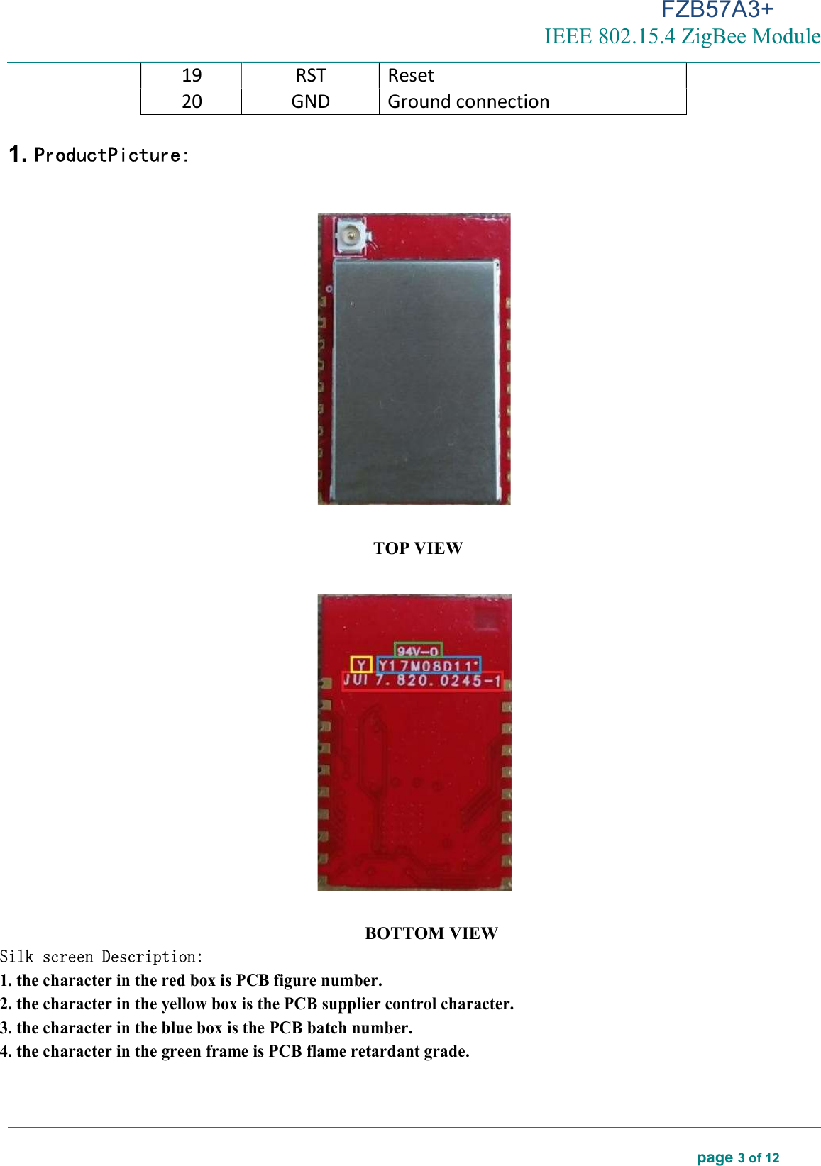 FZB57A3+ IEEE 802.15.4 ZigBee Module  page 3 of 12     19 RST Reset  20 GND Ground connection  1. ProductPicture:    TOP VIEW    BOTTOM VIEW Silk screen Description: 1. the character in the red box is PCB figure number. 2. the character in the yellow box is the PCB supplier control character. 3. the character in the blue box is the PCB batch number. 4. the character in the green frame is PCB flame retardant grade.