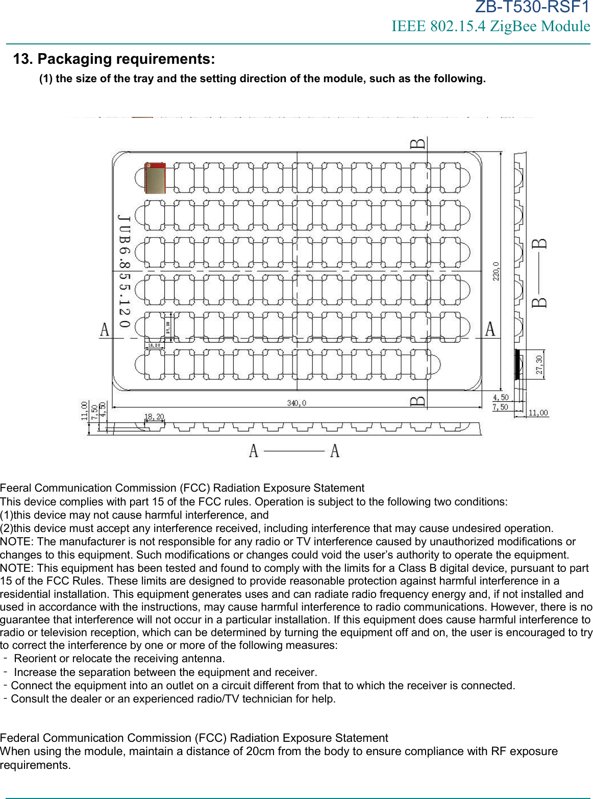 ZB-T530-RSF1 IEEE 802.15.4 ZigBee Module      13. Packaging requirements: (1) the size of the tray and the setting direction of the module, such as the following.    Feeral Communication Commission (FCC) Radiation Exposure Statement This device complies with part 15 of the FCC rules. Operation is subject to the following two conditions:  (1)this device may not cause harmful interference, and (2)this device must accept any interference received, including interference that may cause undesired operation.  NOTE: The manufacturer is not responsible for any radio or TV interference caused by unauthorized modifications or changes to this equipment. Such modifications or changes could void the user’s authority to operate the equipment. NOTE: This equipment has been tested and found to comply with the limits for a Class B digital device, pursuant to part 15 of the FCC Rules. These limits are designed to provide reasonable protection against harmful interference in a residential installation. This equipment generates uses and can radiate radio frequency energy and, if not installed and used in accordance with the instructions, may cause harmful interference to radio communications. However, there is no guarantee that interference will not occur in a particular installation. If this equipment does cause harmful interference to radio or television reception, which can be determined by turning the equipment off and on, the user is encouraged to try to correct the interference by one or more of the following measures:  Reorien‐t or relocate the receiving antenna.  Increase the separation between the equipment and receiver.‐ Connect the equipment into an outlet on a circuit different from that to which the receiver is connected.‐ Consult the dealer or an experienced radio/TV ‐technician for help.   Federal Communication Commission (FCC) Radiation Exposure Statement When using the module, maintain a distance of 20cm from the body to ensure compliance with RF exposure requirements.   