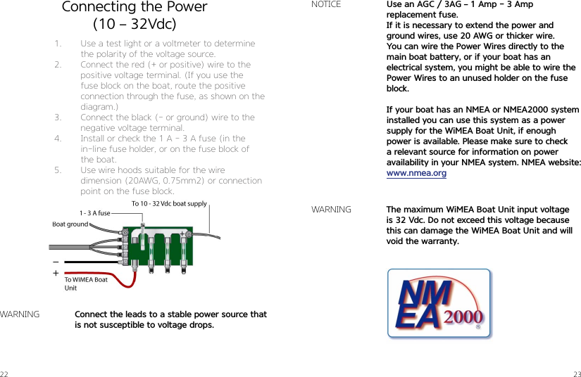 22 23Connecting the Power(10 – 32Vdc)1.  Use a test light or a voltmeter to determine the polarity of the voltage source.2.  Connect the red (+ or positive) wire to the positive voltage terminal. (If you use the  fuse block on the boat, route the positive connection through the fuse, as shown on the diagram.)3.  Connect the black (- or ground) wire to the negative voltage terminal.4.  Install or check the 1 A - 3 A fuse (in the  in-line fuse holder, or on the fuse block of the boat.5.  Use wire hoods suitable for the wire  dimension (20AWG, 0.75mm2) or connection point on the fuse block.Use an AGC / 3AG – 1 Amp - 3 Amp   replacement fuse. If it is necessary to extend the power and   ground wires, use 20 AWG or thicker wire. You can wire the Power Wires directly to the main boat battery, or if your boat has an electrical system, you might be able to wire the Power Wires to an unused holder on the fuse block.If your boat has an NMEA or NMEA2000 system installed you can use this system as a power supply for the WiMEA Boat Unit, if enough  power is available. Please make sure to check a relevant source for information on power  availability in your NMEA system. NMEA website: www.nmea.orgNOTICEThe maximum WiMEA Boat Unit input voltage  is 32 Vdc. Do not exceed this voltage because this can damage the WiMEA Boat Unit and will void the warranty.Connect the leads to a stable power source that is not susceptible to voltage drops.WARNINGWARNING