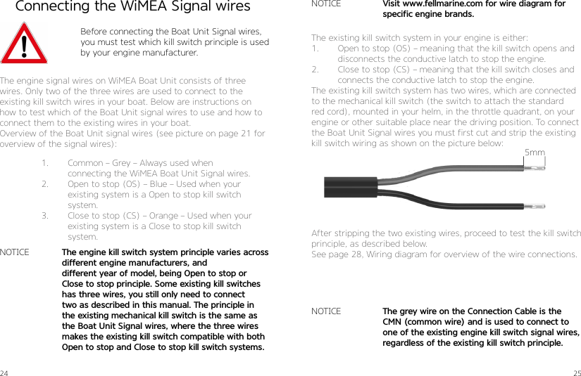 24 25Connecting the WiMEA Signal wiresBefore connecting the Boat Unit Signal wires, you must test which kill switch principle is used by your engine manufacturer.The engine signal wires on WiMEA Boat Unit consists of three   wires. Only two of the three wires are used to connect to the  existing kill switch wires in your boat. Below are instructions on how to test which of the Boat Unit signal wires to use and how to connect them to the existing wires in your boat. Overview of the Boat Unit signal wires (see picture on page 21 for overview of the signal wires):1.  Common – Grey – Always used when  connecting the WiMEA Boat Unit Signal wires.2.  Open to stop (OS) – Blue – Used when your existing system is a Open to stop kill switch system.3.  Close to stop (CS) – Orange – Used when your existing system is a Close to stop kill switch system.NOTICE The engine kill switch system principle varies across different engine manufacturers, and  different year of model, being Open to stop or  Close to stop principle. Some existing kill switches has three wires, you still only need to connect two as described in this manual. The principle in the existing mechanical kill switch is the same as the Boat Unit Signal wires, where the three wires makes the existing kill switch compatible with both Open to stop and Close to stop kill switch systems.The existing kill switch system in your engine is either:1.  Open to stop (OS) – meaning that the kill switch opens and disconnects the conductive latch to stop the engine. 2.  Close to stop (CS) – meaning that the kill switch closes and connects the conductive latch to stop the engine.The existing kill switch system has two wires, which are connected to the mechanical kill switch (the switch to attach the standard red cord), mounted in your helm, in the throttle quadrant, on your engine or other suitable place near the driving position. To connect the Boat Unit Signal wires you must first cut and strip the existing kill switch wiring as shown on the picture below:After stripping the two existing wires, proceed to test the kill switch principle, as described below. See page 28, Wiring diagram for overview of the wire connections.NOTICENOTICEThe grey wire on the Connection Cable is the CMN (common wire) and is used to connect to one of the existing engine kill switch signal wires,  regardless of the existing kill switch principle.Visit www.fellmarine.com for wire diagram for specific engine brands.5mm